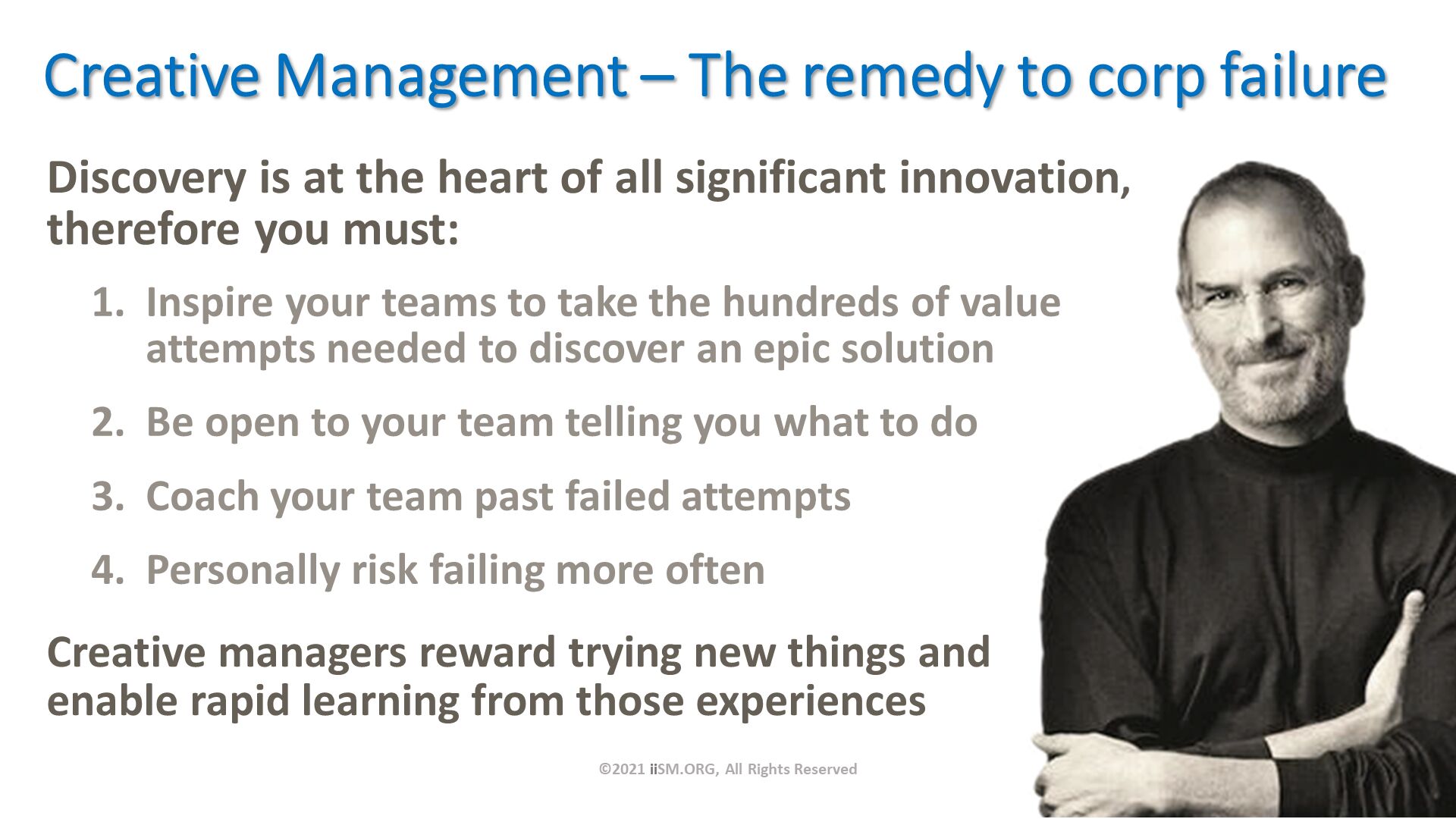 Discovery is at the heart of all significant innovation, therefore you must:. Creative Management – The remedy to corp failure. ©2021 iiSM.ORG, All Rights Reserved. Inspire your teams to take the hundreds of value attempts needed to discover an epic solution
Be open to your team telling you what to do
Coach your team past failed attempts
Personally risk failing more often. Creative managers reward trying new things and enable rapid learning from those experiences. 