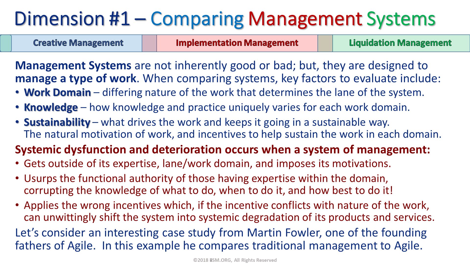 Management Systems are not inherently good or bad; but, they are designed to manage a type of work. When comparing systems, key factors to evaluate include:
Work Domain – differing nature of the work that determines the lane of the system.
Knowledge – how knowledge and practice uniquely varies for each work domain.
Sustainability – what drives the work and keeps it going in a sustainable way.  The natural motivation of work, and incentives to help sustain the work in each domain. 
Systemic dysfunction and deterioration occurs when a system of management:
Gets outside of its expertise, lane/work domain, and imposes its motivations.
Usurps the functional authority of those having expertise within the domain, corrupting the knowledge of what to do, when to do it, and how best to do it!
Applies the wrong incentives which, if the incentive conflicts with nature of the work, can unwittingly shift the system into systemic degradation of its products and services.
Let’s consider an interesting case study from Martin Fowler, one of the founding fathers of Agile.  In this example he compares traditional management to Agile. Dimension #1 – Comparing Management Systems. ©2018 iiSM.ORG, All Rights Reserved. 