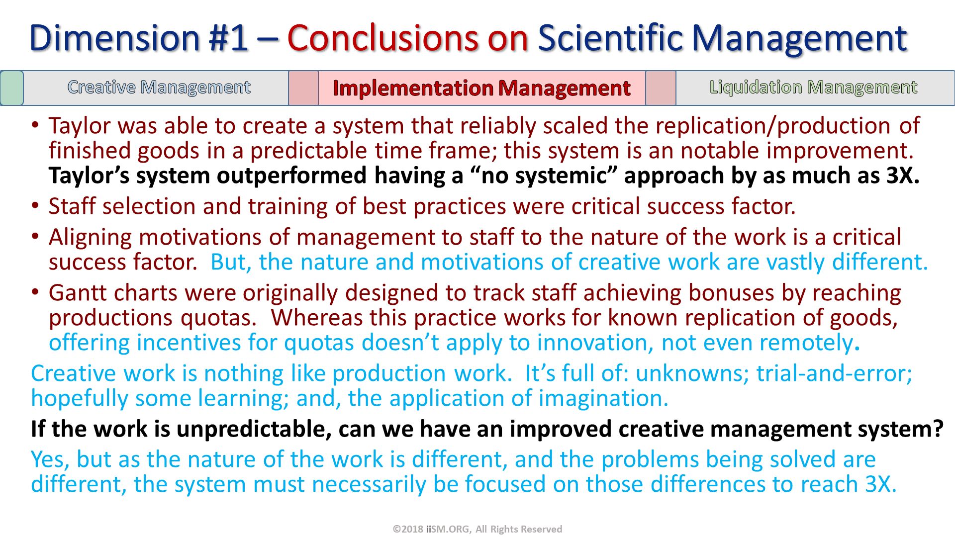 Taylor was able to create a system that reliably scaled the replication/production of finished goods in a predictable time frame; this system is an notable improvement.  Taylor’s system outperformed having a “no systemic” approach by as much as 3X.
Staff selection and training of best practices were critical success factor.
Aligning motivations of management to staff to the nature of the work is a critical success factor.  But, the nature and motivations of creative work are vastly different.
Gantt charts were originally designed to track staff achieving bonuses by reaching productions quotas.  Whereas this practice works for known replication of goods, offering incentives for quotas doesn’t apply to innovation, not even remotely.
Creative work is nothing like production work.  It’s full of: unknowns; trial-and-error; hopefully some learning; and, the application of imagination. 
If the work is unpredictable, can we have an improved creative management system? 
Yes, but as the nature of the work is different, and the problems being solved are different, the system must necessarily be focused on those differences to reach 3X. Dimension #1 – Conclusions on Scientific Management. ©2018 iiSM.ORG, All Rights Reserved. 