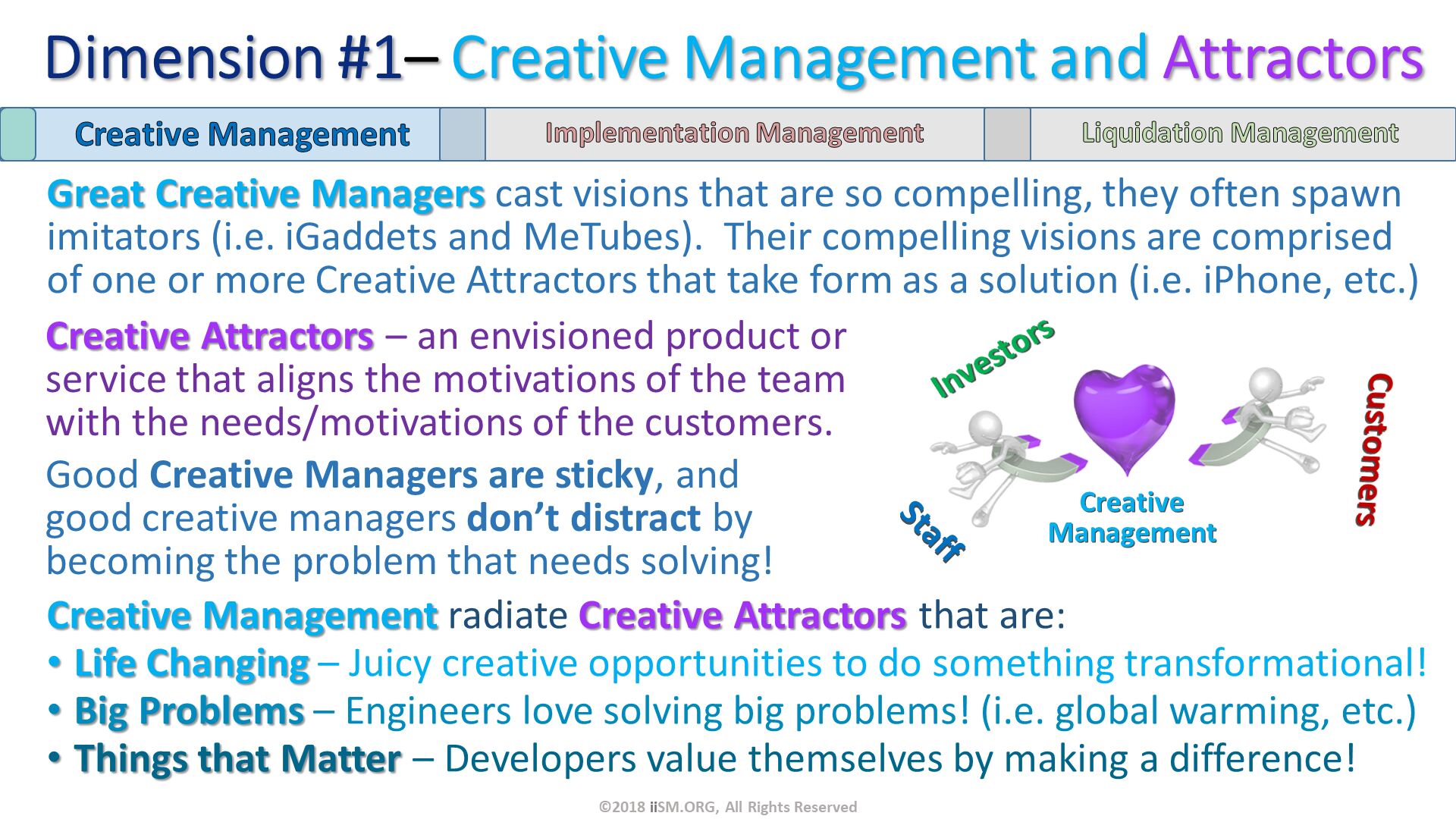 Great Creative Managers cast visions that are so compelling, they often spawn imitators (i.e. iGaddets and MeTubes).  Their compelling visions are comprised of one or more Creative Attractors that take form as a solution (i.e. iPhone, etc.). ©2018 iiSM.ORG, All Rights Reserved. Creative Management radiate Creative Attractors that are:
Life Changing – Juicy creative opportunities to do something transformational!
Big Problems – Engineers love solving big problems! (i.e. global warming, etc.)
Things that Matter – Developers value themselves by making a difference! . Creative Attractors – an envisioned product or service that aligns the motivations of the team with the needs/motivations of the customers.
Good Creative Managers are sticky, and good creative managers don’t distract by becoming the problem that needs solving!. CreativeManagement. Dimension #1– Creative Management and Attractors. 