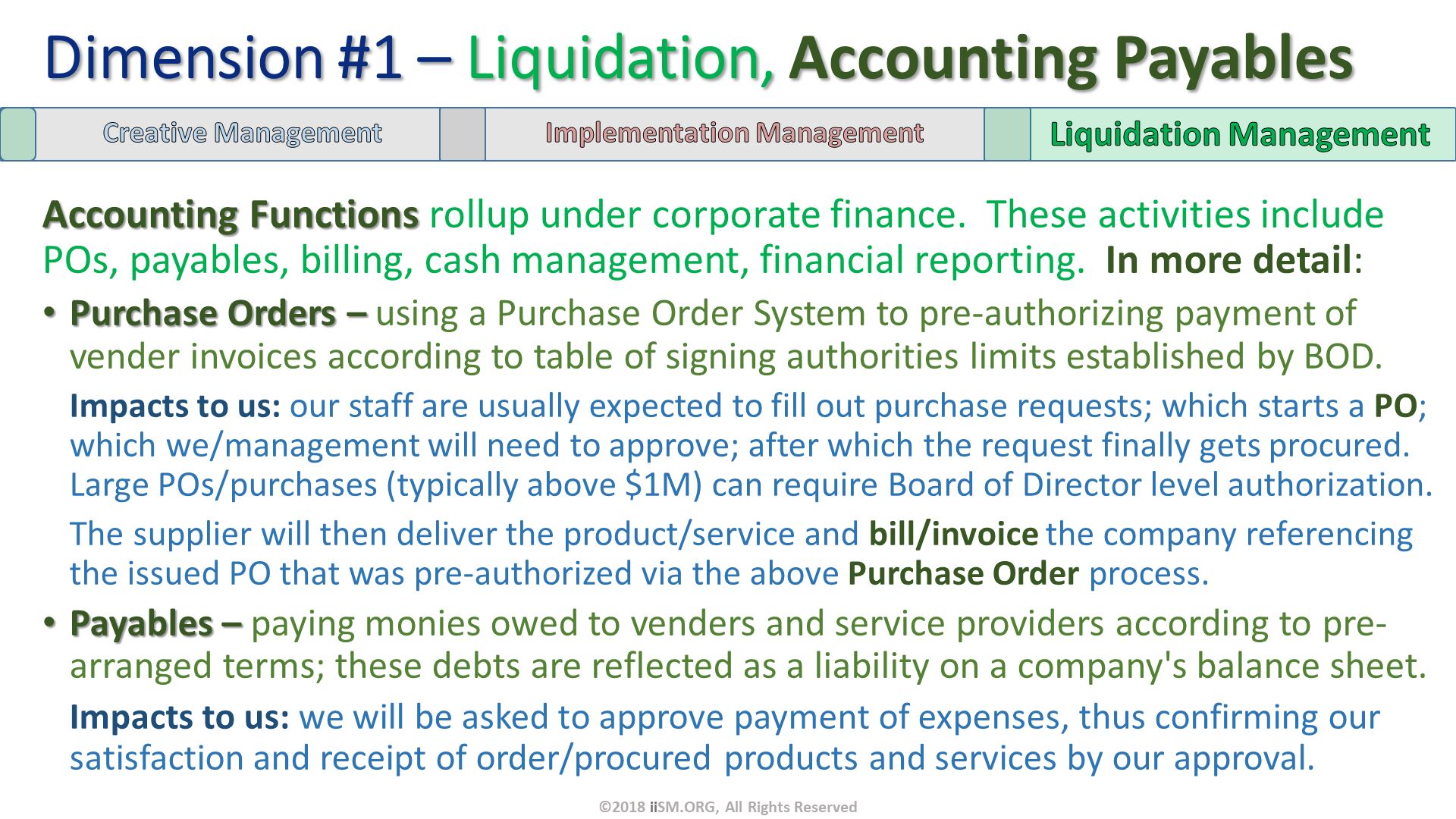 Accounting Functions rollup under corporate finance.  These activities include POs, payables, billing, cash management, financial reporting.  In more detail:
Purchase Orders – using a Purchase Order System to pre-authorizing payment of vender invoices according to table of signing authorities limits established by BOD. 
Impacts to us: our staff are usually expected to fill out purchase requests; which starts a PO; which we/management will need to approve; after which the request finally gets procured. Large POs/purchases (typically above $1M) can require Board of Director level authorization.  The supplier will then deliver the product/service and bill/invoice the company referencing the issued PO that was pre-authorized via the above Purchase Order process.
Payables – paying monies owed to venders and service providers according to pre-arranged terms; these debts are reflected as a liability on a company's balance sheet.
Impacts to us: we will be asked to approve payment of expenses, thus confirming our satisfaction and receipt of order/procured products and services by our approval. 
. Dimension #1 – Liquidation, Accounting Payables. ©2018 iiSM.ORG, All Rights Reserved. 