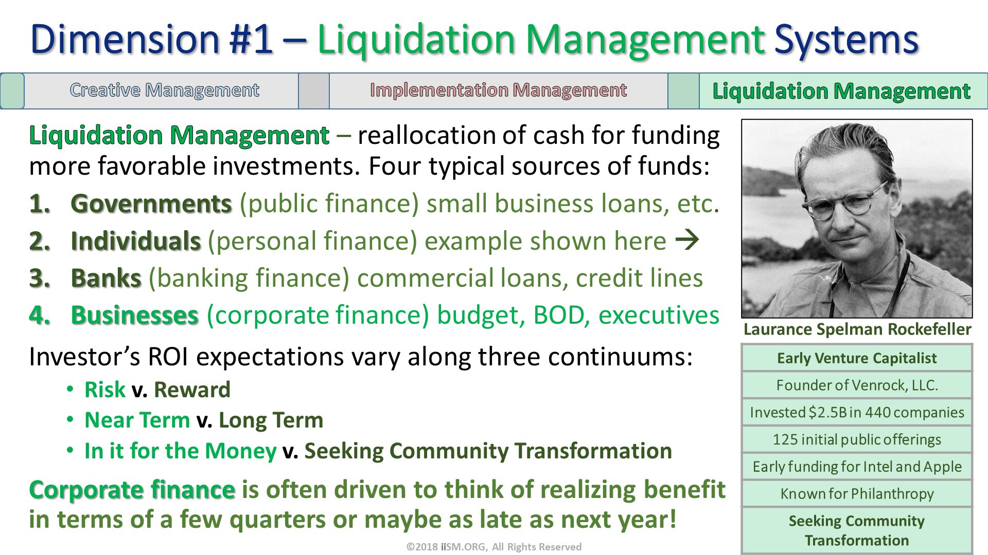 Liquidation Management – reallocation of cash for funding more favorable investments. Four typical sources of funds:
Governments (public finance) small business loans, etc. 
Individuals (personal finance) example shown here  
Banks (banking finance) commercial loans, credit lines
Businesses (corporate finance) budget, BOD, executives
Investor’s ROI expectations vary along three continuums:
Risk v. Reward       
Near Term v. Long Term 
In it for the Money v. Seeking Community Transformation
Corporate finance is often driven to think of realizing benefit in terms of a few quarters or maybe as late as next year!. Dimension #1 – Liquidation Management Systems. Laurance Spelman Rockefeller. ©2018 iiSM.ORG, All Rights Reserved. 