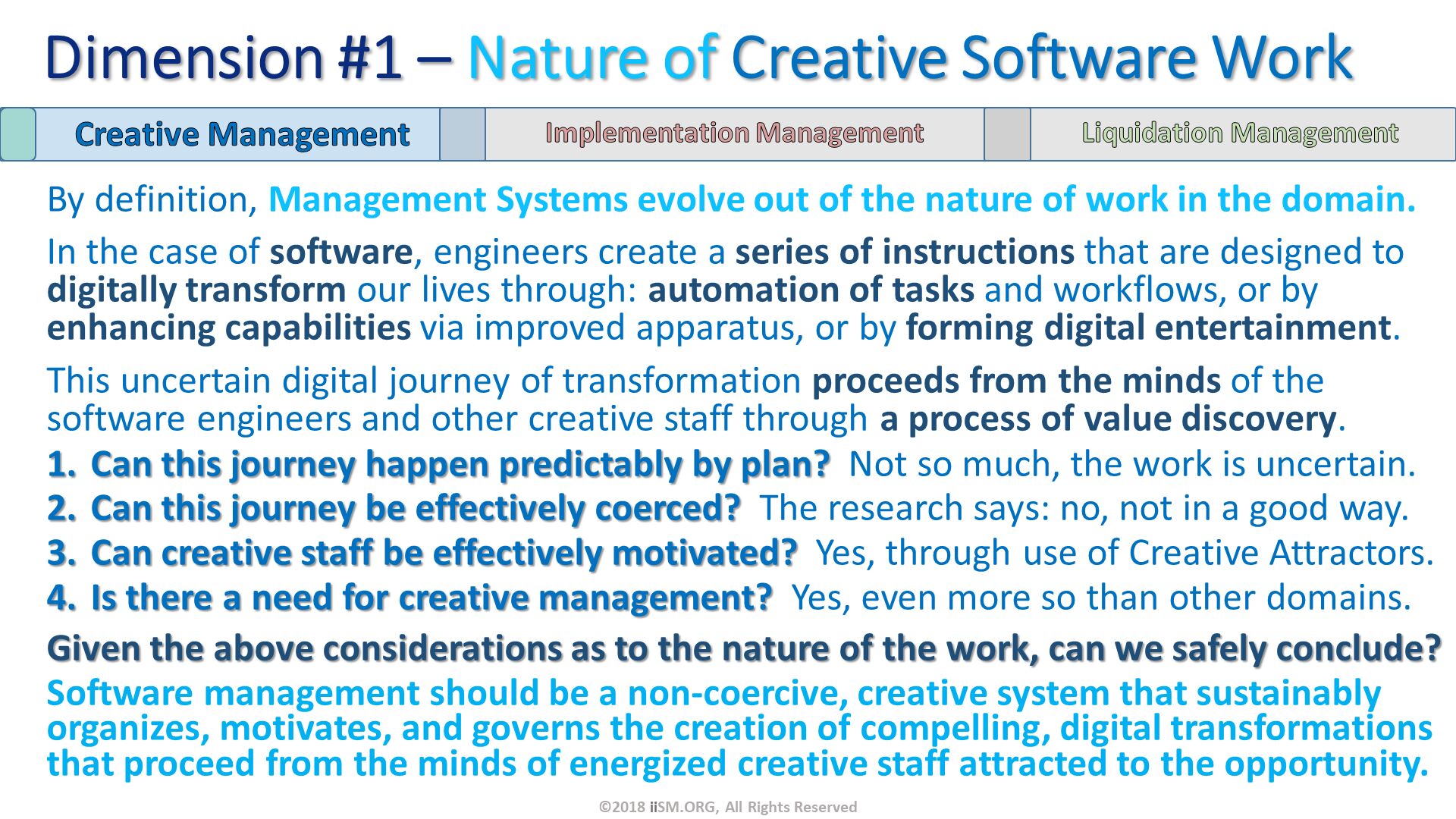 By definition, Management Systems evolve out of the nature of work in the domain.
In the case of software, engineers create a series of instructions that are designed to digitally transform our lives through: automation of tasks and workflows, or by enhancing capabilities via improved apparatus, or by forming digital entertainment.
This uncertain digital journey of transformation proceeds from the minds of the software engineers and other creative staff through a process of value discovery.
Can this journey happen predictably by plan?  Not so much, the work is uncertain.
Can this journey be effectively coerced?  The research says: no, not in a good way.
Can creative staff be effectively motivated?  Yes, through use of Creative Attractors.
Is there a need for creative management?  Yes, even more so than other domains.
Given the above considerations as to the nature of the work, can we safely conclude?
Software management should be a non-coercive, creative system that sustainably organizes, motivates, and governs the creation of compelling, digital transformations that proceed from the minds of energized creative staff attracted to the opportunity. Dimension #1 – Nature of Creative Software Work. ©2018 iiSM.ORG, All Rights Reserved. 