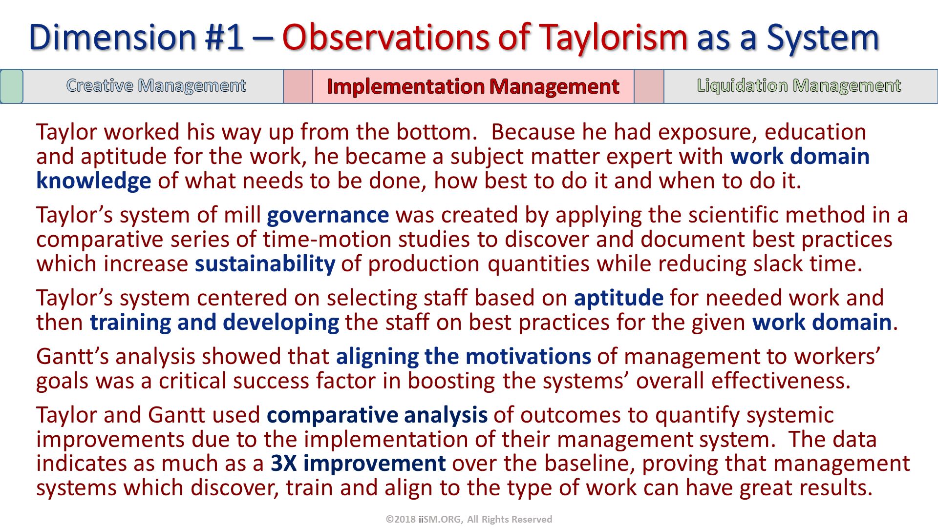 Taylor worked his way up from the bottom.  Because he had exposure, education and aptitude for the work, he became a subject matter expert with work domain knowledge of what needs to be done, how best to do it and when to do it.
Taylor’s system of mill governance was created by applying the scientific method in a comparative series of time-motion studies to discover and document best practices which increase sustainability of production quantities while reducing slack time. 
Taylor’s system centered on selecting staff based on aptitude for needed work and then training and developing the staff on best practices for the given work domain.
Gantt’s analysis showed that aligning the motivations of management to workers’ goals was a critical success factor in boosting the systems’ overall effectiveness. 
Taylor and Gantt used comparative analysis of outcomes to quantify systemic improvements due to the implementation of their management system.  The data indicates as much as a 3X improvement over the baseline, proving that management systems which discover, train and align to the type of work can have great results.
. Dimension #1 – Observations of Taylorism as a System. ©2018 iiSM.ORG, All Rights Reserved. 