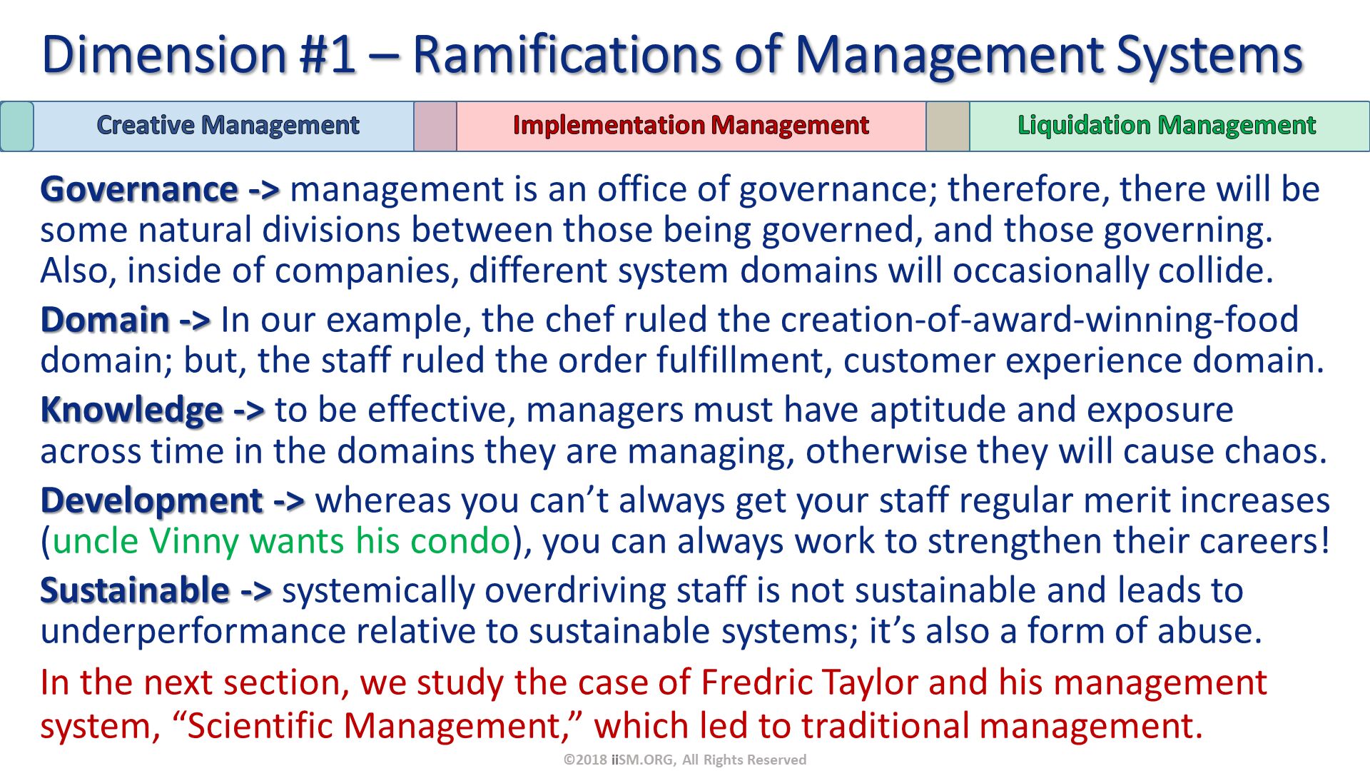 Governance -> management is an office of governance; therefore, there will be some natural divisions between those being governed, and those governing.  Also, inside of companies, different system domains will occasionally collide.
Domain -> In our example, the chef ruled the creation-of-award-winning-food domain; but, the staff ruled the order fulfillment, customer experience domain.
Knowledge -> to be effective, managers must have aptitude and exposure across time in the domains they are managing, otherwise they will cause chaos.
Development -> whereas you can’t always get your staff regular merit increases (uncle Vinny wants his condo), you can always work to strengthen their careers!
Sustainable -> systemically overdriving staff is not sustainable and leads to underperformance relative to sustainable systems; it’s also a form of abuse. 
In the next section, we study the case of Fredric Taylor and his management system, “Scientific Management,” which led to traditional management. Dimension #1 – Ramifications of Management Systems. ©2018 iiSM.ORG, All Rights Reserved. 