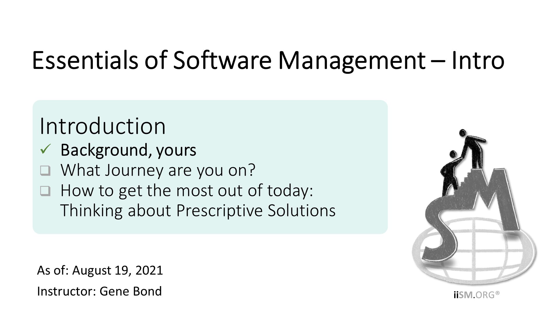 As of: August 19, 2021
Instructor: Gene Bond
. Introduction
Background, yours
What Journey are you on?
How to get the most out of today:Thinking about Prescriptive Solutions. Essentials of Software Management – Intro. 