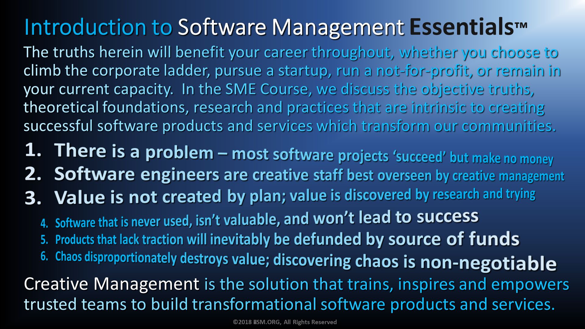 There is a problem – most software projects ‘succeed’ but make no money
Software engineers are creative staff best overseen by creative management
Value is not created by plan; value is discovered by research and trying. The truths herein will benefit your career throughout, whether you choose to climb the corporate ladder, pursue a startup, run a not-for-profit, or remain in your current capacity.  In the SME Course, we discuss the objective truths, theoretical foundations, research and practices that are intrinsic to creating successful software products and services which transform our communities.
. Software that is never used, isn’t valuable, and won’t lead to success
Products that lack traction will inevitably be defunded by source of funds
Chaos disproportionately destroys value; discovering chaos is non-negotiable . Creative Management is the solution that trains, inspires and empowers trusted teams to build transformational software products and services. ©2018 iiSM.ORG, All Rights Reserved. Introduction to Software Management Essentials™. 
