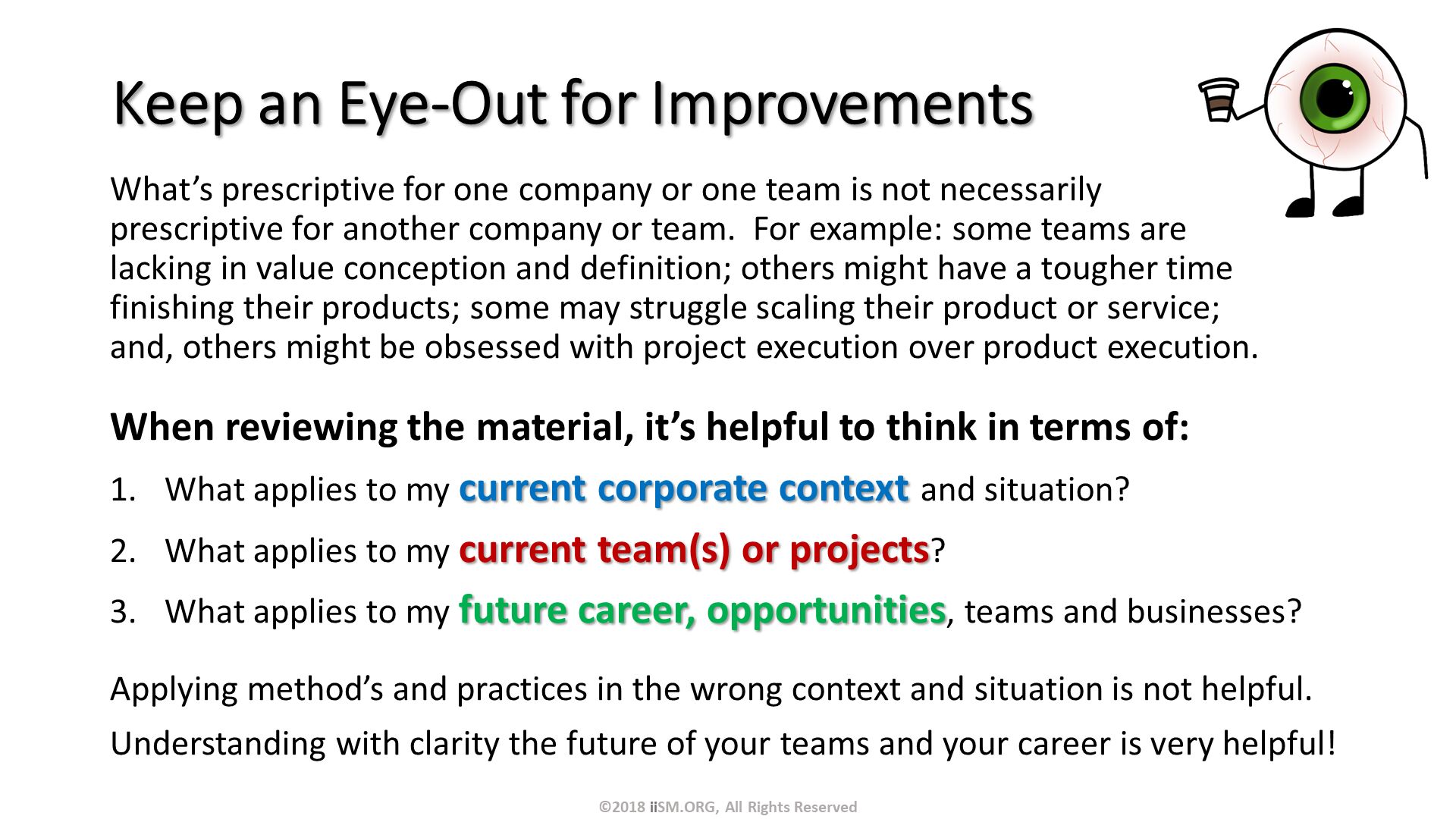 Keep an Eye-Out for Improvements. What’s prescriptive for one company or one team is not necessarily prescriptive for another company or team.  For example: some teams are lacking in value conception and definition; others might have a tougher time finishing their products; some may struggle scaling their product or service; and, others might be obsessed with project execution over product execution.
. When reviewing the material, it’s helpful to think in terms of:
What applies to my current corporate context and situation?
What applies to my current team(s) or projects?
What applies to my future career, opportunities, teams and businesses?
Applying method’s and practices in the wrong context and situation is not helpful.
Understanding with clarity the future of your teams and your career is very helpful!. ©2018 iiSM.ORG, All Rights Reserved. 