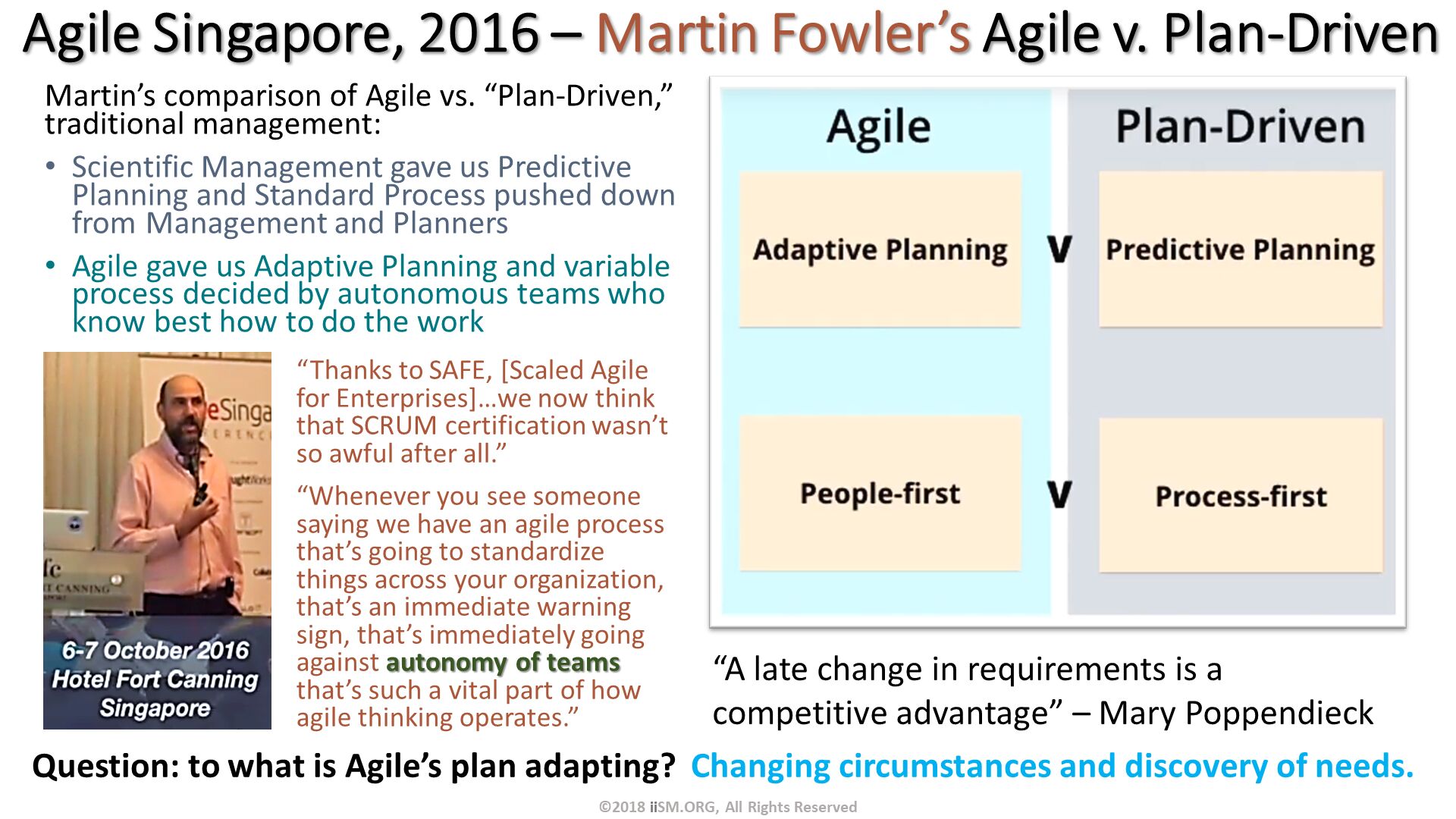 Martin’s comparison of Agile vs. “Plan-Driven,” traditional management:
Scientific Management gave us Predictive Planning and Standard Process pushed down from Management and Planners
Agile gave us Adaptive Planning and variable process decided by autonomous teams who know best how to do the work. Agile Singapore, 2016 – Martin Fowler’s Agile v. Plan-Driven. “Thanks to SAFE, [Scaled Agile for Enterprises]…we now think that SCRUM certification wasn’t so awful after all.”
“Whenever you see someone saying we have an agile process that’s going to standardize things across your organization, that’s an immediate warning sign, that’s immediately going against autonomy of teams that’s such a vital part of how agile thinking operates.”. “A late change in requirements is a competitive advantage” – Mary Poppendieck. ©2018 iiSM.ORG, All Rights Reserved. Question: to what is Agile’s plan adapting?  Changing circumstances and discovery of needs. 