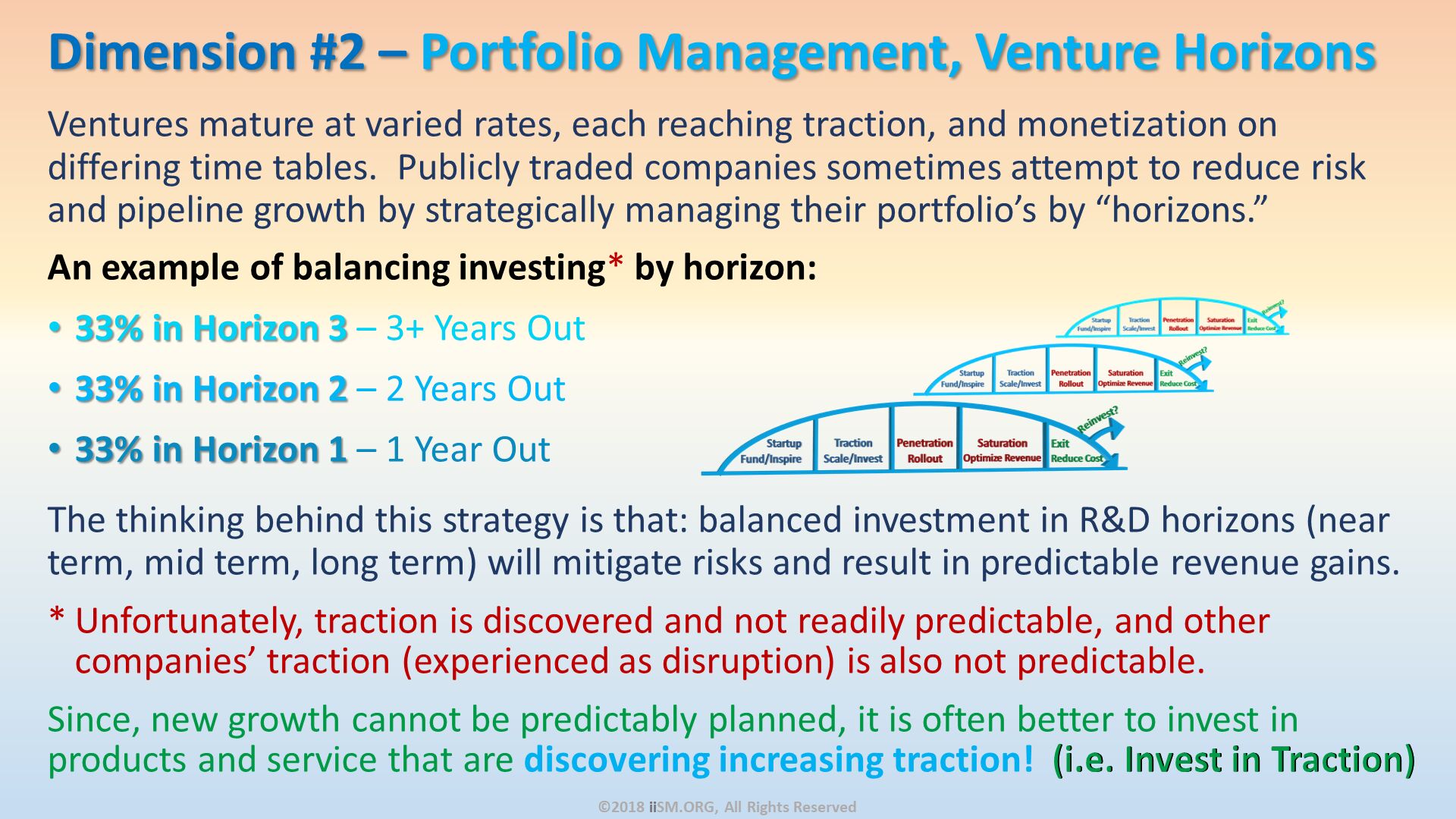 Ventures mature at varied rates, each reaching traction, and monetization on differing time tables.  Publicly traded companies sometimes attempt to reduce risk and pipeline growth by strategically managing their portfolio’s by “horizons.” 
An example of balancing investing* by horizon:
33% in Horizon 3 – 3+ Years Out
33% in Horizon 2 – 2 Years Out 
33% in Horizon 1 – 1 Year Out
The thinking behind this strategy is that: balanced investment in R&D horizons (near term, mid term, long term) will mitigate risks and result in predictable revenue gains.  
Unfortunately, traction is discovered and not readily predictable, and other companies’ traction (experienced as disruption) is also not predictable.  
Since, new growth cannot be predictably planned, it is often better to invest in products and service that are discovering increasing traction!  (i.e. Invest in Traction). Dimension #2 – Portfolio Management, Venture Horizons. ©2018 iiSM.ORG, All Rights Reserved. 