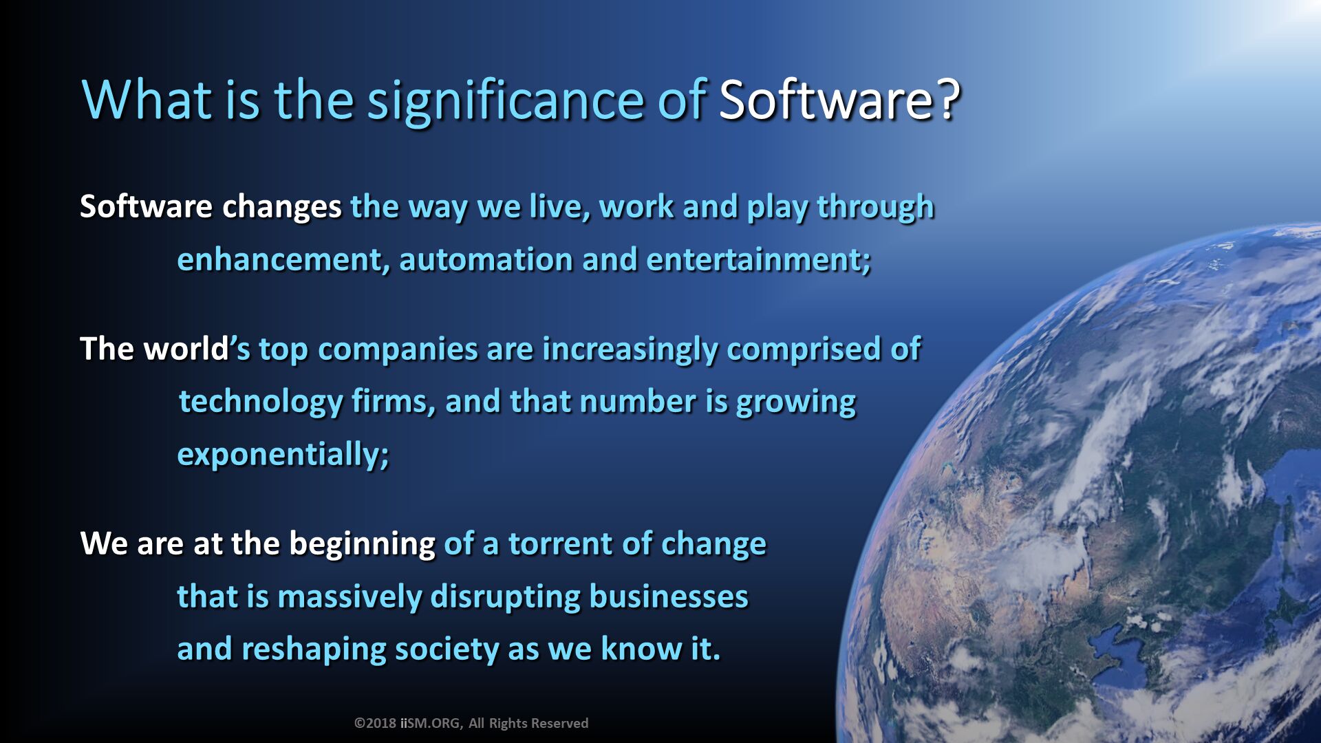 What is the significance of Software?. Software changes the way we live, work and play through
            enhancement, automation and entertainment;

The world’s top companies are increasingly comprised of 
	technology firms, and that number is growing
            exponentially;

We are at the beginning of a torrent of change 
            that is massively disrupting businesses 
            and reshaping society as we know it. ©2018 iiSM.ORG, All Rights Reserved. 