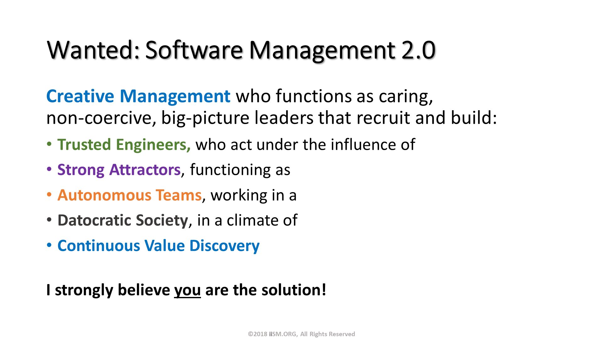 Wanted: Software Management 2.0. Creative Management who functions as caring, non-coercive, big-picture leaders that recruit and build:
Trusted Engineers, who act under the influence of
Strong Attractors, functioning as 
Autonomous Teams, working in a
Datocratic Society, in a climate of
Continuous Value Discovery
I strongly believe you are the solution!. ©2018 iiSM.ORG, All Rights Reserved. 