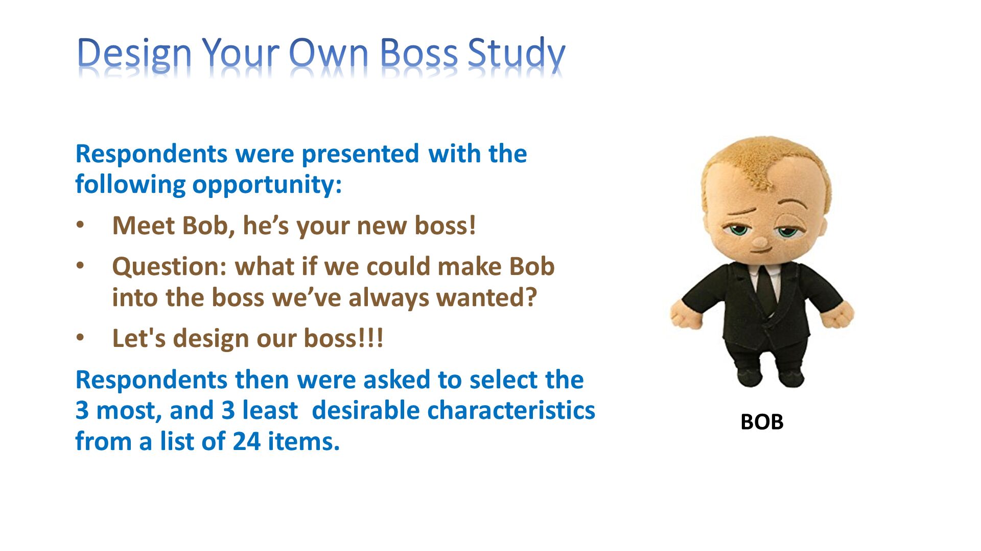Design Your Own Boss Study. Respondents were presented with the following opportunity:
Meet Bob, he’s your new boss!
Question: what if we could make Bob into the boss we’ve always wanted?
Let's design our boss!!!
Respondents then were asked to select the 3 most, and 3 least  desirable characteristics from a list of 24 items.
. 