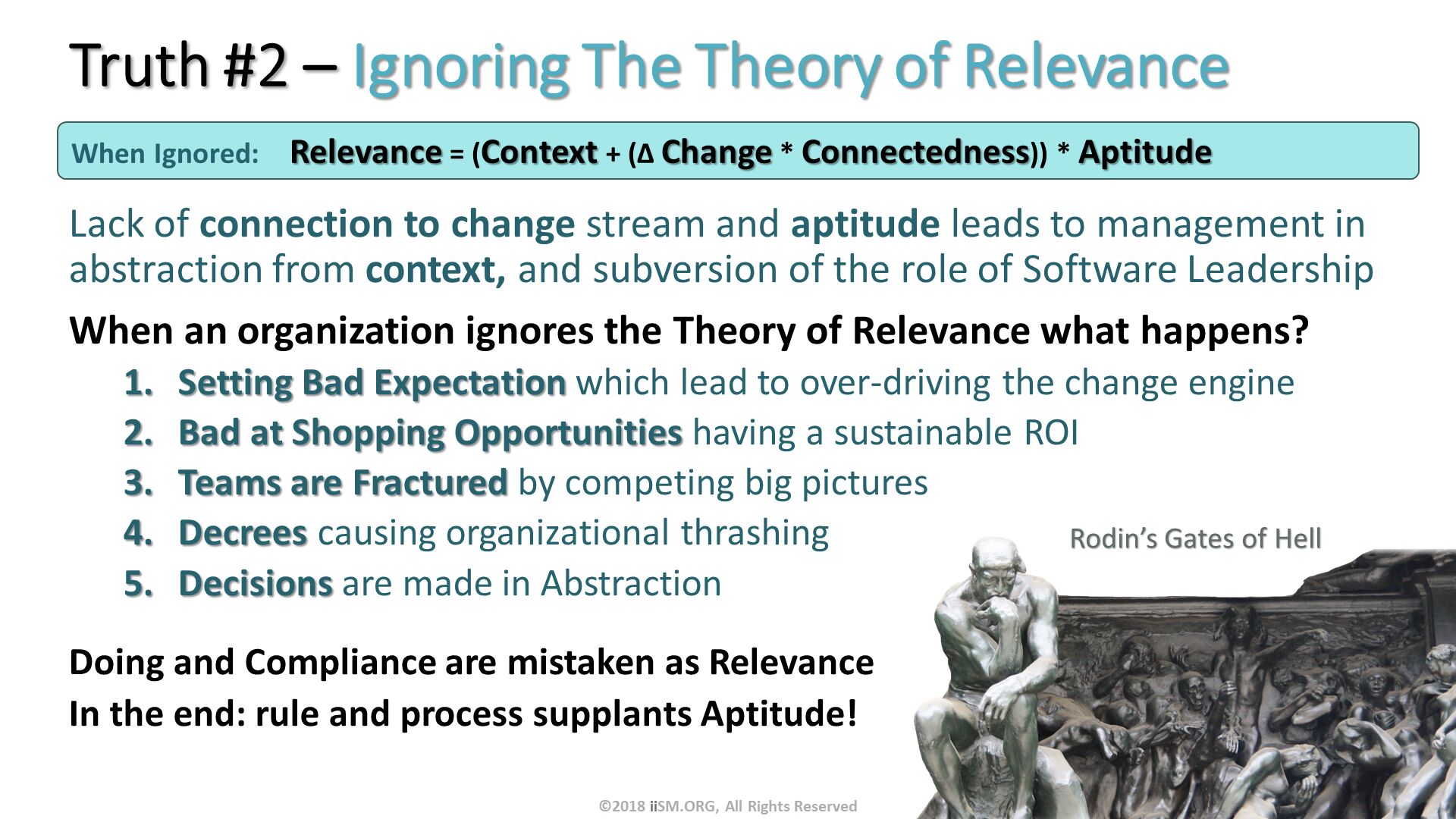 Truth #2 – Ignoring The Theory of Relevance . Lack of connection to change stream and aptitude leads to management in abstraction from context, and subversion of the role of Software Leadership
When an organization ignores the Theory of Relevance what happens?
Setting Bad Expectation which lead to over-driving the change engine
Bad at Shopping Opportunities having a sustainable ROI
Teams are Fractured by competing big pictures
Decrees causing organizational thrashing
Decisions are made in Abstraction
Doing and Compliance are mistaken as Relevance
In the end: rule and process supplants Aptitude!
. When Ignored:	Relevance = (Context + (∆ Change * Connectedness)) * Aptitude . ©2018 iiSM.ORG, All Rights Reserved. 