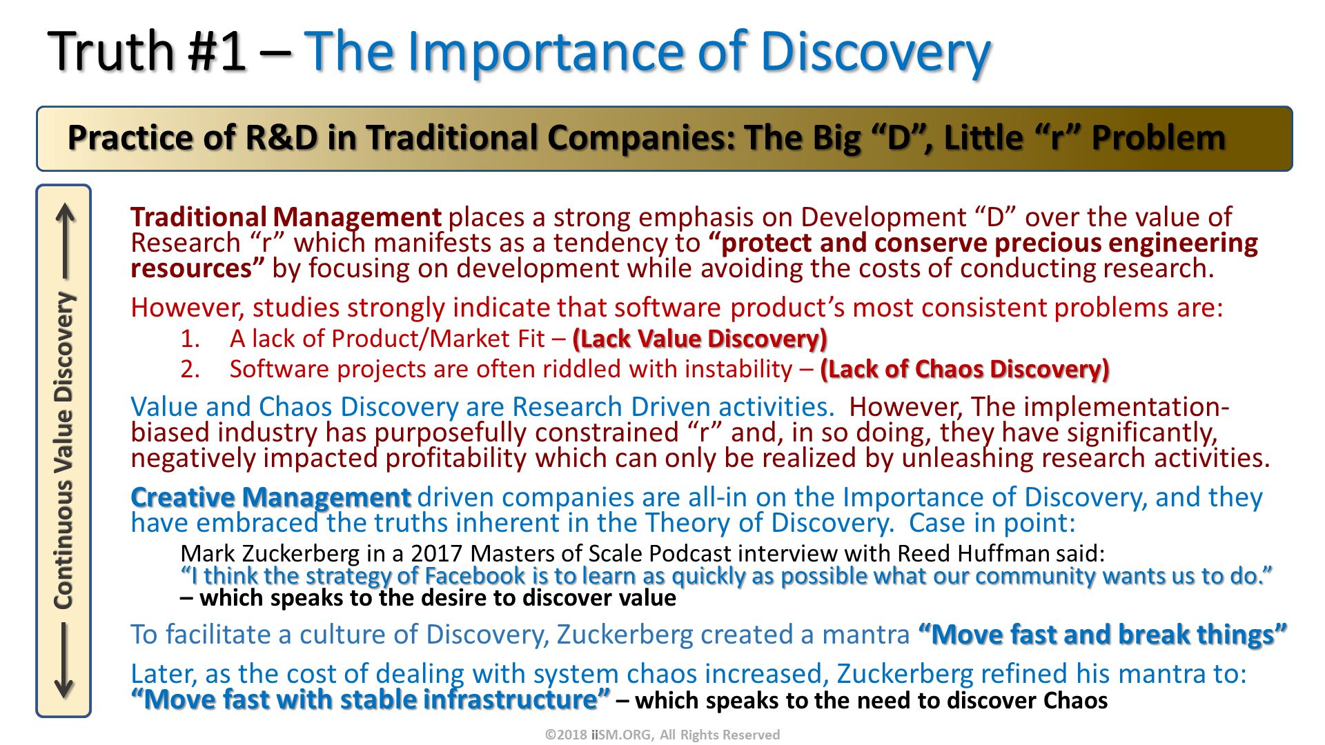 Truth #1 – The Importance of Discovery. Traditional Management places a strong emphasis on Development “D” over the value of Research “r” which manifests as a tendency to “protect and conserve precious engineering resources” by focusing on development while avoiding the costs of conducting research.
However, studies strongly indicate that software product’s most consistent problems are:
A lack of Product/Market Fit – (Lack Value Discovery)
Software projects are often riddled with instability – (Lack of Chaos Discovery)  
Value and Chaos Discovery are Research Driven activities.  However, The implementation-biased industry has purposefully constrained “r” and, in so doing, they have significantly, negatively impacted profitability which can only be realized by unleashing research activities.
Creative Management driven companies are all-in on the Importance of Discovery, and they have embraced the truths inherent in the Theory of Discovery.  Case in point:
Mark Zuckerberg in a 2017 Masters of Scale Podcast interview with Reed Huffman said: “I think the strategy of Facebook is to learn as quickly as possible what our community wants us to do.” – which speaks to the desire to discover value
To facilitate a culture of Discovery, Zuckerberg created a mantra “Move fast and break things”
Later, as the cost of dealing with system chaos increased, Zuckerberg refined his mantra to: “Move fast with stable infrastructure” – which speaks to the need to discover Chaos.   Practice of R&D in Traditional Companies: The Big “D”, Little “r” Problem. ©2018 iiSM.ORG, All Rights Reserved. 