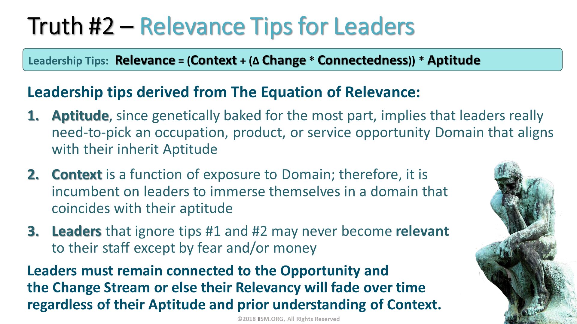 Truth #2 – Relevance Tips for Leaders. Leadership tips derived from The Equation of Relevance: 
Aptitude, since genetically baked for the most part, implies that leaders really need-to-pick an occupation, product, or service opportunity Domain that aligns with their inherit Aptitude. Leadership Tips:	Relevance = (Context + (∆ Change * Connectedness)) * Aptitude . Context is a function of exposure to Domain; therefore, it is incumbent on leaders to immerse themselves in a domain that coincides with their aptitude
Leaders that ignore tips #1 and #2 may never become relevant to their staff except by fear and/or money
Leaders must remain connected to the Opportunity and the Change Stream or else their Relevancy will fade over time regardless of their Aptitude and prior understanding of Context.
. ©2018 iiSM.ORG, All Rights Reserved. 
