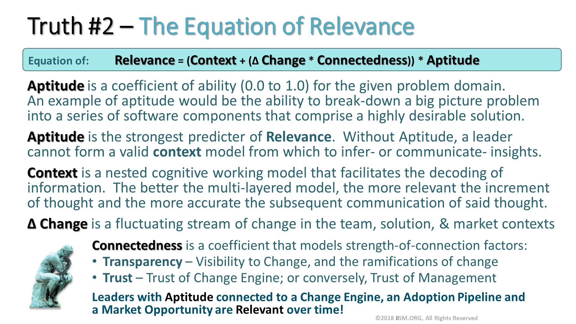Truth #2 – The Equation of Relevance . Aptitude is a coefficient of ability (0.0 to 1.0) for the given problem domain.An example of aptitude would be the ability to break-down a big picture problem into a series of software components that comprise a highly desirable solution.
Aptitude is the strongest predicter of Relevance.  Without Aptitude, a leader cannot form a valid context model from which to infer- or communicate- insights.
Context is a nested cognitive working model that facilitates the decoding of information.  The better the multi-layered model, the more relevant the increment of thought and the more accurate the subsequent communication of said thought. 
∆ Change is a fluctuating stream of change in the team, solution, & market contexts
Connectedness is a coefficient that models strength-of-connection factors:
Transparency – Visibility to Change, and the ramifications of change
Trust – Trust of Change Engine; or conversely, Trust of Management
Leaders with Aptitude connected to a Change Engine, an Adoption Pipeline and a Market Opportunity are Relevant over time!
. Equation of:	Relevance = (Context + (∆ Change * Connectedness)) * Aptitude . ©2018 iiSM.ORG, All Rights Reserved. 