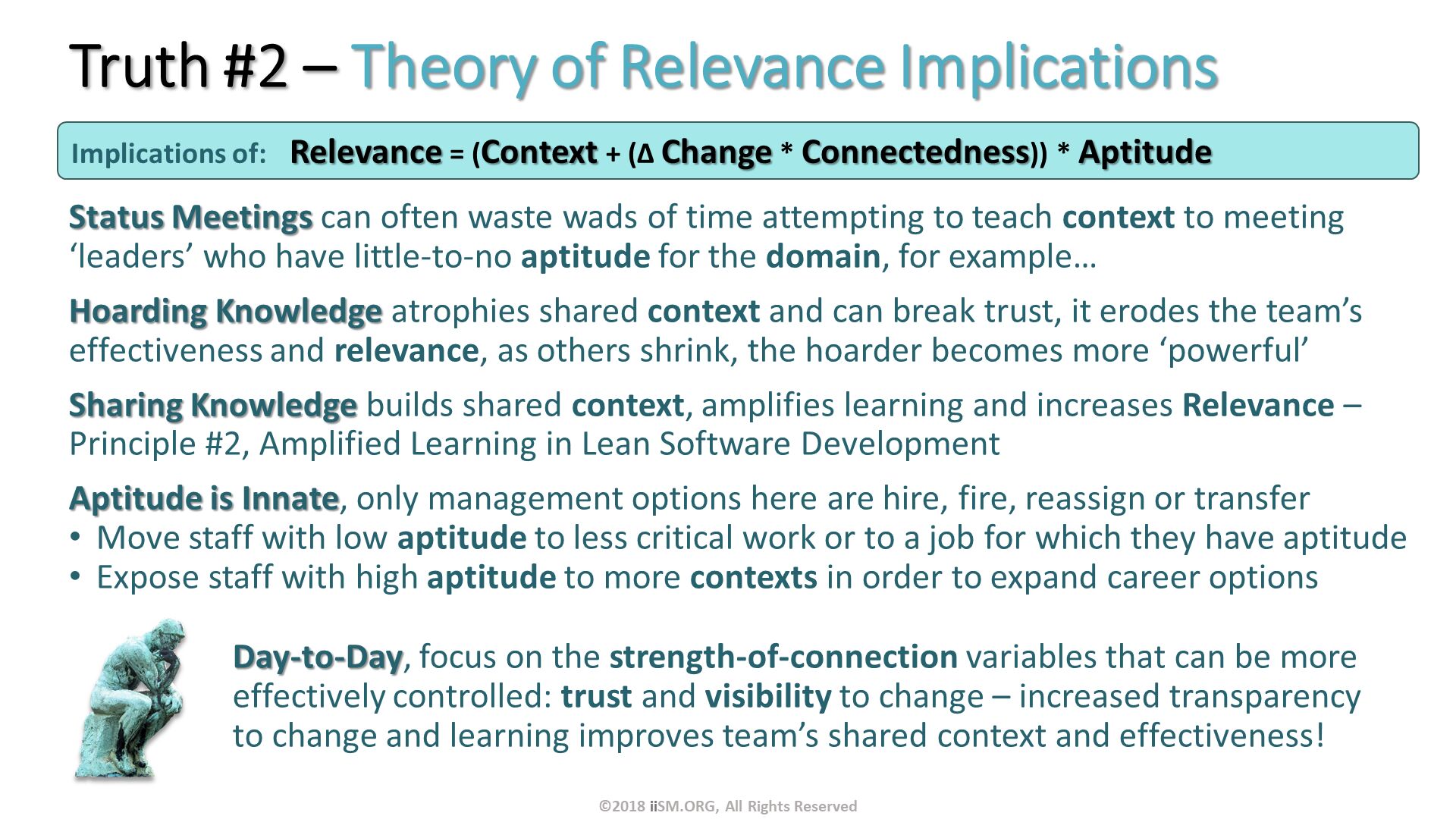 Truth #2 – Theory of Relevance Implications. Status Meetings can often waste wads of time attempting to teach context to meeting ‘leaders’ who have little-to-no aptitude for the domain, for example…
Hoarding Knowledge atrophies shared context and can break trust, it erodes the team’s effectiveness and relevance, as others shrink, the hoarder becomes more ‘powerful’ 
Sharing Knowledge builds shared context, amplifies learning and increases Relevance – Principle #2, Amplified Learning in Lean Software Development
Aptitude is Innate, only management options here are hire, fire, reassign or transfer
Move staff with low aptitude to less critical work or to a job for which they have aptitude
Expose staff with high aptitude to more contexts in order to expand career options
Day-to-Day, focus on the strength-of-connection variables that can be more effectively controlled: trust and visibility to change – increased transparency to change and learning improves team’s shared context and effectiveness!. Implications of:	Relevance = (Context + (∆ Change * Connectedness)) * Aptitude . ©2018 iiSM.ORG, All Rights Reserved. 