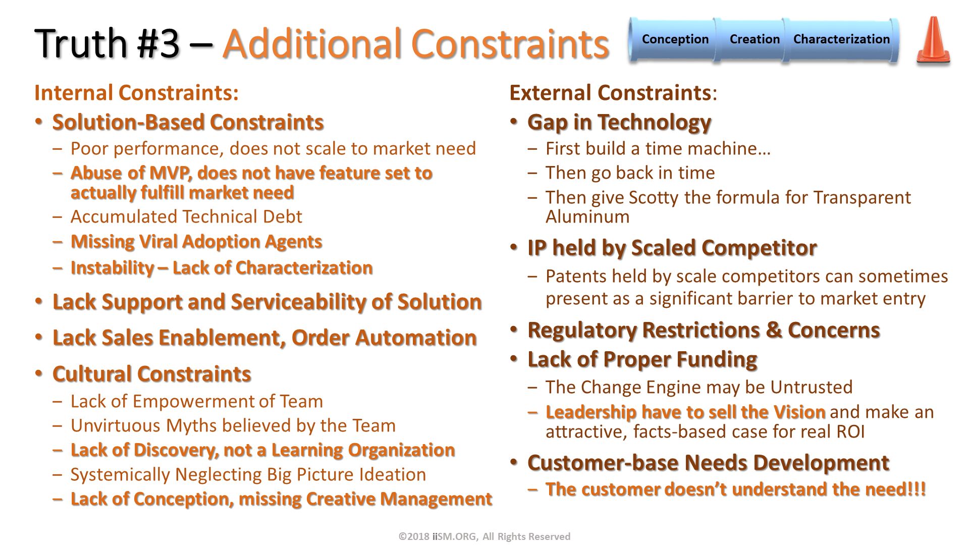 Truth #3 – Additional Constraints . External Constraints:
Gap in Technology
First build a time machine…
Then go back in time
Then give Scotty the formula for Transparent Aluminum 
IP held by Scaled Competitor
Patents held by scale competitors can sometimes present as a significant barrier to market entry
Regulatory Restrictions & Concerns
Lack of Proper Funding
The Change Engine may be Untrusted
Leadership have to sell the Vision and make an attractive, facts-based case for real ROI
Customer-base Needs Development
The customer doesn’t understand the need!!!

. Internal Constraints:
Solution-Based Constraints
Poor performance, does not scale to market need
Abuse of MVP, does not have feature set to actually fulfill market need
Accumulated Technical Debt
Missing Viral Adoption Agents
Instability – Lack of Characterization
Lack Support and Serviceability of Solution
Lack Sales Enablement, Order Automation
Cultural Constraints
Lack of Empowerment of Team
Unvirtuous Myths believed by the Team
Lack of Discovery, not a Learning Organization
Systemically Neglecting Big Picture Ideation
Lack of Conception, missing Creative Management

. ©2018 iiSM.ORG, All Rights Reserved. 