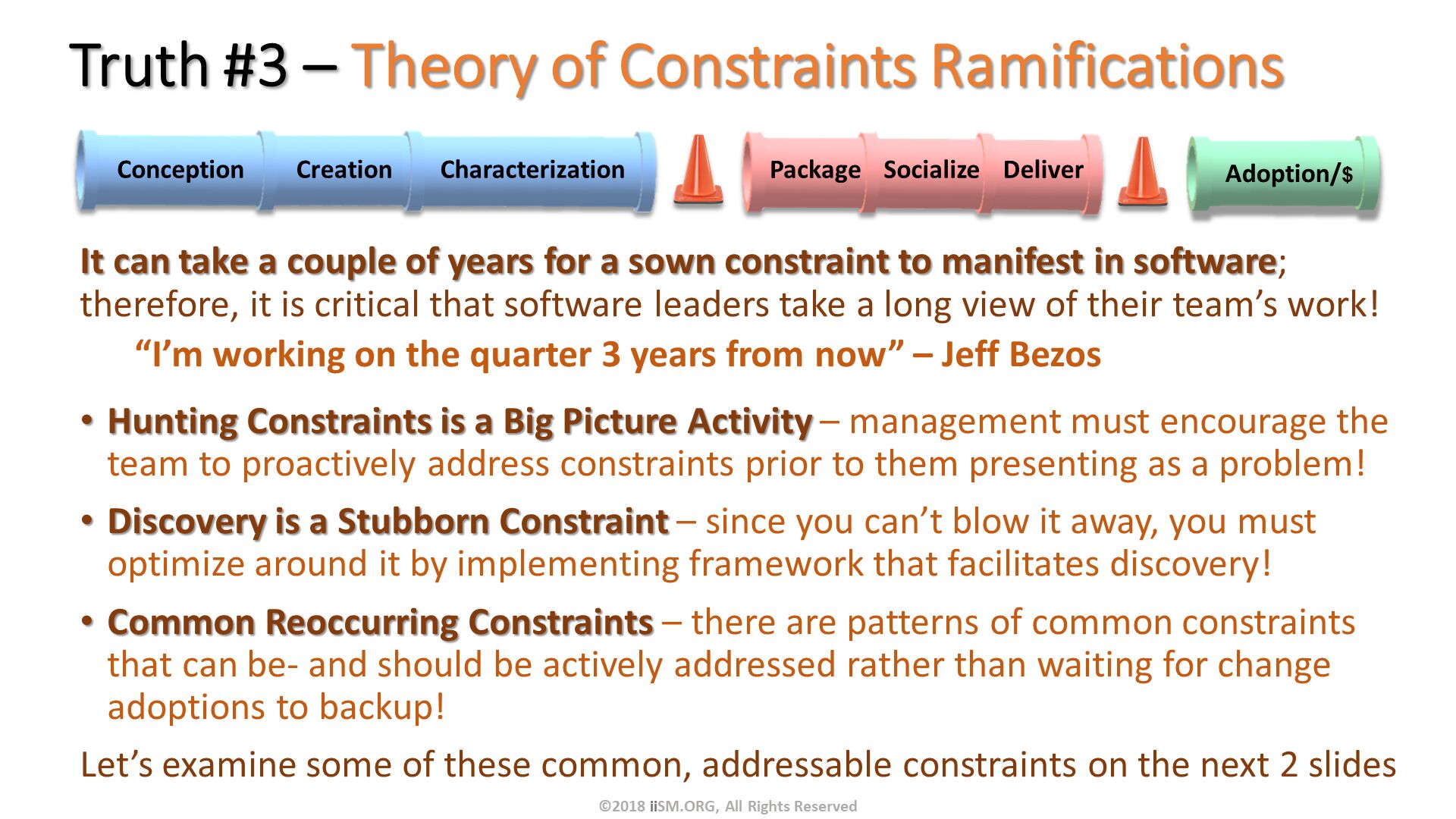 Truth #3 – Theory of Constraints Ramifications . It can take a couple of years for a sown constraint to manifest in software; therefore, it is critical that software leaders take a long view of their team’s work!
“I’m working on the quarter 3 years from now” – Jeff Bezos
Hunting Constraints is a Big Picture Activity – management must encourage the team to proactively address constraints prior to them presenting as a problem!
Discovery is a Stubborn Constraint – since you can’t blow it away, you must optimize around it by implementing framework that facilitates discovery!
Common Reoccurring Constraints – there are patterns of common constraints that can be- and should be actively addressed rather than waiting for change adoptions to backup!
Let’s examine some of these common, addressable constraints on the next 2 slides




. ©2018 iiSM.ORG, All Rights Reserved. 