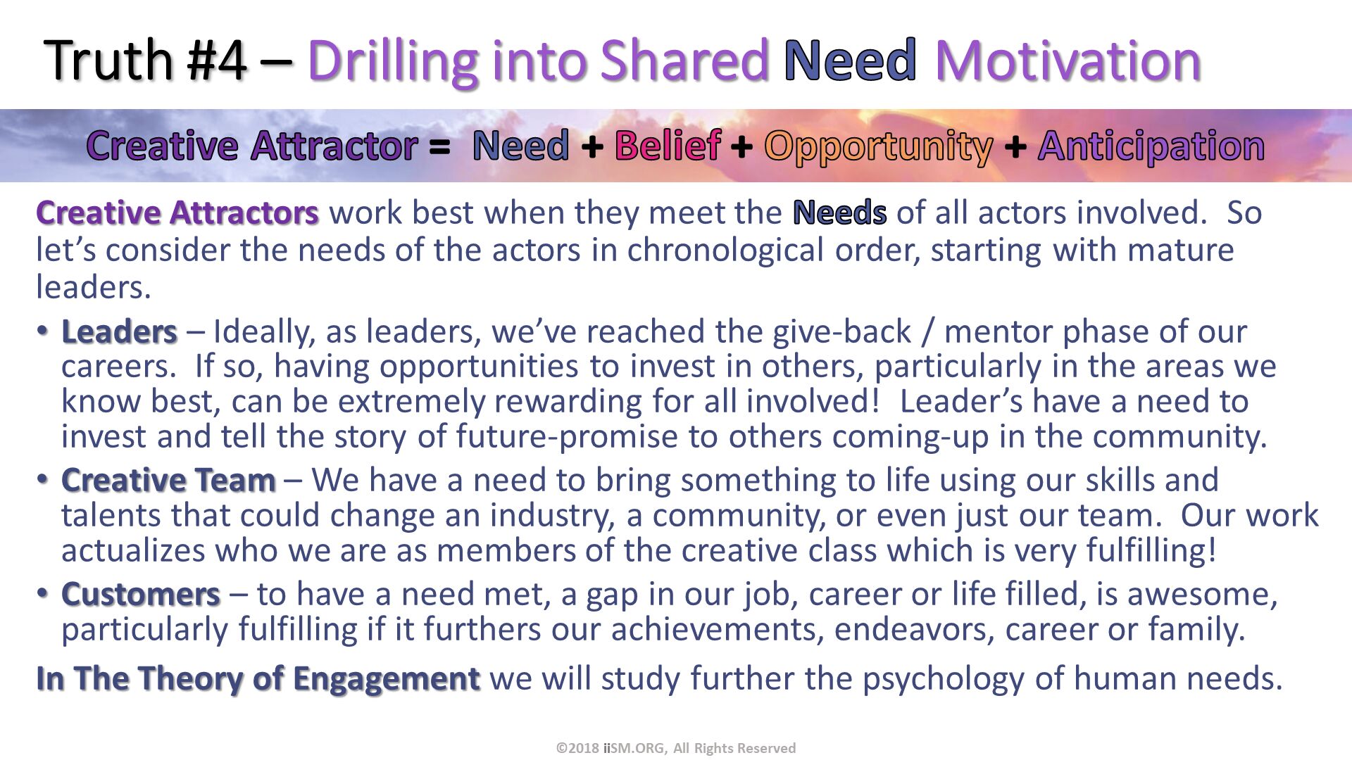 Truth #4 – Drilling into Shared Need Motivation. Creative Attractors work best when they meet the Needs of all actors involved.  So let’s consider the needs of the actors in chronological order, starting with mature leaders.
Leaders – Ideally, as leaders, we’ve reached the give-back / mentor phase of our careers.  If so, having opportunities to invest in others, particularly in the areas we know best, can be extremely rewarding for all involved!  Leader’s have a need to invest and tell the story of future-promise to others coming-up in the community.
Creative Team – We have a need to bring something to life using our skills and talents that could change an industry, a community, or even just our team.  Our work actualizes who we are as members of the creative class which is very fulfilling!
Customers – to have a need met, a gap in our job, career or life filled, is awesome, particularly fulfilling if it furthers our achievements, endeavors, career or family.
In The Theory of Engagement we will study further the psychology of human needs.
. ©2018 iiSM.ORG, All Rights Reserved. 