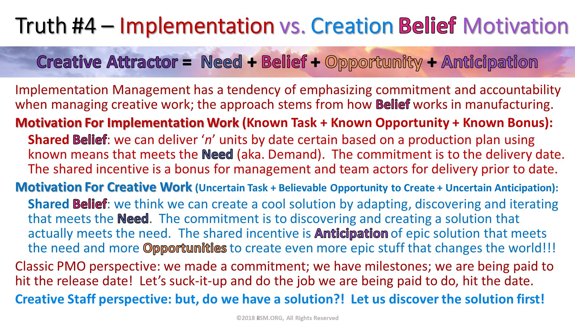 Truth #4 – Implementation vs. Creation Belief Motivation. Implementation Management has a tendency of emphasizing commitment and accountability when managing creative work; the approach stems from how Belief works in manufacturing.
Motivation For Implementation Work (Known Task + Known Opportunity + Known Bonus):
Shared Belief: we can deliver ‘n’ units by date certain based on a production plan using known means that meets the Need (aka. Demand).  The commitment is to the delivery date.  The shared incentive is a bonus for management and team actors for delivery prior to date.
Motivation For Creative Work (Uncertain Task + Believable Opportunity to Create + Uncertain Anticipation):
Shared Belief: we think we can create a cool solution by adapting, discovering and iterating that meets the Need.  The commitment is to discovering and creating a solution that actually meets the need.  The shared incentive is Anticipation of epic solution that meets the need and more Opportunities to create even more epic stuff that changes the world!!! 
Classic PMO perspective: we made a commitment; we have milestones; we are being paid to hit the release date!  Let’s suck-it-up and do the job we are being paid to do, hit the date.  
Creative Staff perspective: but, do we have a solution?!  Let us discover the solution first!. ©2018 iiSM.ORG, All Rights Reserved. 
