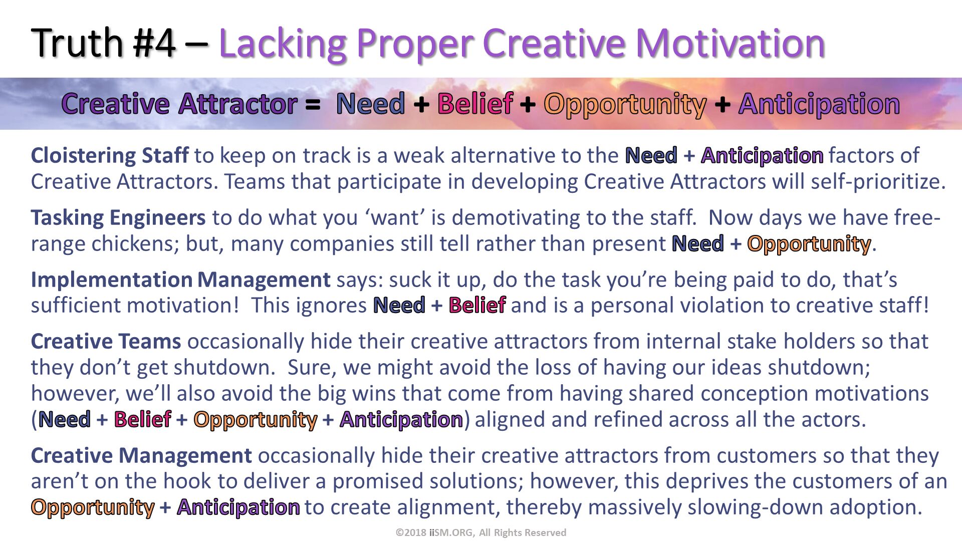 Truth #4 – Lacking Proper Creative Motivation. Cloistering Staff to keep on track is a weak alternative to the Need + Anticipation factors of Creative Attractors. Teams that participate in developing Creative Attractors will self-prioritize.
Tasking Engineers to do what you ‘want’ is demotivating to the staff.  Now days we have free-range chickens; but, many companies still tell rather than present Need + Opportunity.
Implementation Management says: suck it up, do the task you’re being paid to do, that’s sufficient motivation!  This ignores Need + Belief and is a personal violation to creative staff!
Creative Teams occasionally hide their creative attractors from internal stake holders so that they don’t get shutdown.  Sure, we might avoid the loss of having our ideas shutdown; however, we’ll also avoid the big wins that come from having shared conception motivations (Need + Belief + Opportunity + Anticipation) aligned and refined across all the actors.  
Creative Management occasionally hide their creative attractors from customers so that they aren’t on the hook to deliver a promised solutions; however, this deprives the customers of an Opportunity + Anticipation to create alignment, thereby massively slowing-down adoption. . ©2018 iiSM.ORG, All Rights Reserved. 