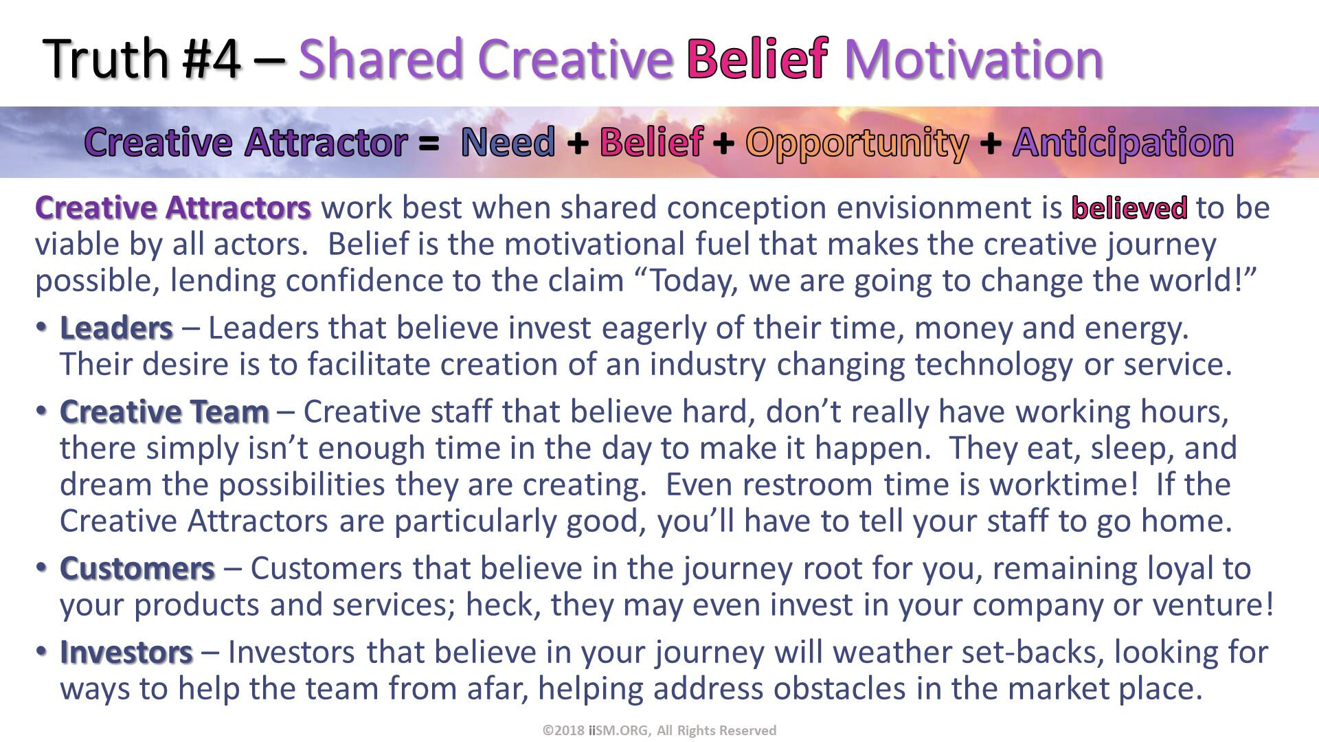Truth #4 – Shared Creative Belief Motivation. Creative Attractors work best when shared conception envisionment is believed to be viable by all actors.  Belief is the motivational fuel that makes the creative journey possible, lending confidence to the claim “Today, we are going to change the world!”
Leaders – Leaders that believe invest eagerly of their time, money and energy.  Their desire is to facilitate creation of an industry changing technology or service.
Creative Team – Creative staff that believe hard, don’t really have working hours, there simply isn’t enough time in the day to make it happen.  They eat, sleep, and dream the possibilities they are creating.  Even restroom time is worktime!  If the Creative Attractors are particularly good, you’ll have to tell your staff to go home.
Customers – Customers that believe in the journey root for you, remaining loyal to your products and services; heck, they may even invest in your company or venture!
Investors – Investors that believe in your journey will weather set-backs, looking for ways to help the team from afar, helping address obstacles in the market place.  . ©2018 iiSM.ORG, All Rights Reserved. 