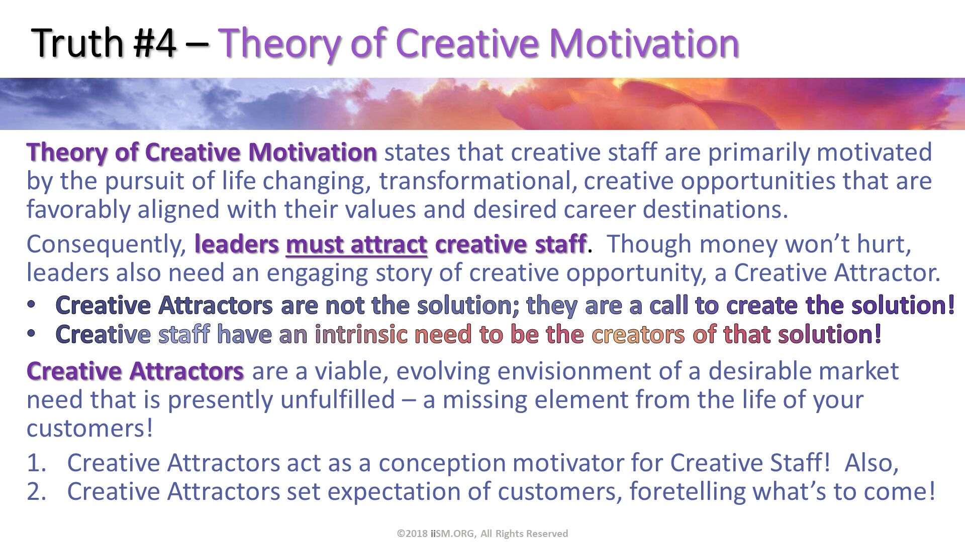 Truth #4 – Theory of Creative Motivation. Theory of Creative Motivation states that creative staff are primarily motivated by the pursuit of life changing, transformational, creative opportunities that are favorably aligned with their values and desired career destinations.
Consequently, leaders must attract creative staff.  Though money won’t hurt, leaders also need an engaging story of creative opportunity, a Creative Attractor.
Creative Attractors are not the solution; they are a call to create the solution!
Creative staff have an intrinsic need to be the creators of that solution!
Creative Attractors are a viable, evolving envisionment of a desirable market need that is presently unfulfilled – a missing element from the life of your customers!
Creative Attractors act as a conception motivator for Creative Staff!  Also,
Creative Attractors set expectation of customers, foretelling what’s to come!
. ©2018 iiSM.ORG, All Rights Reserved. 