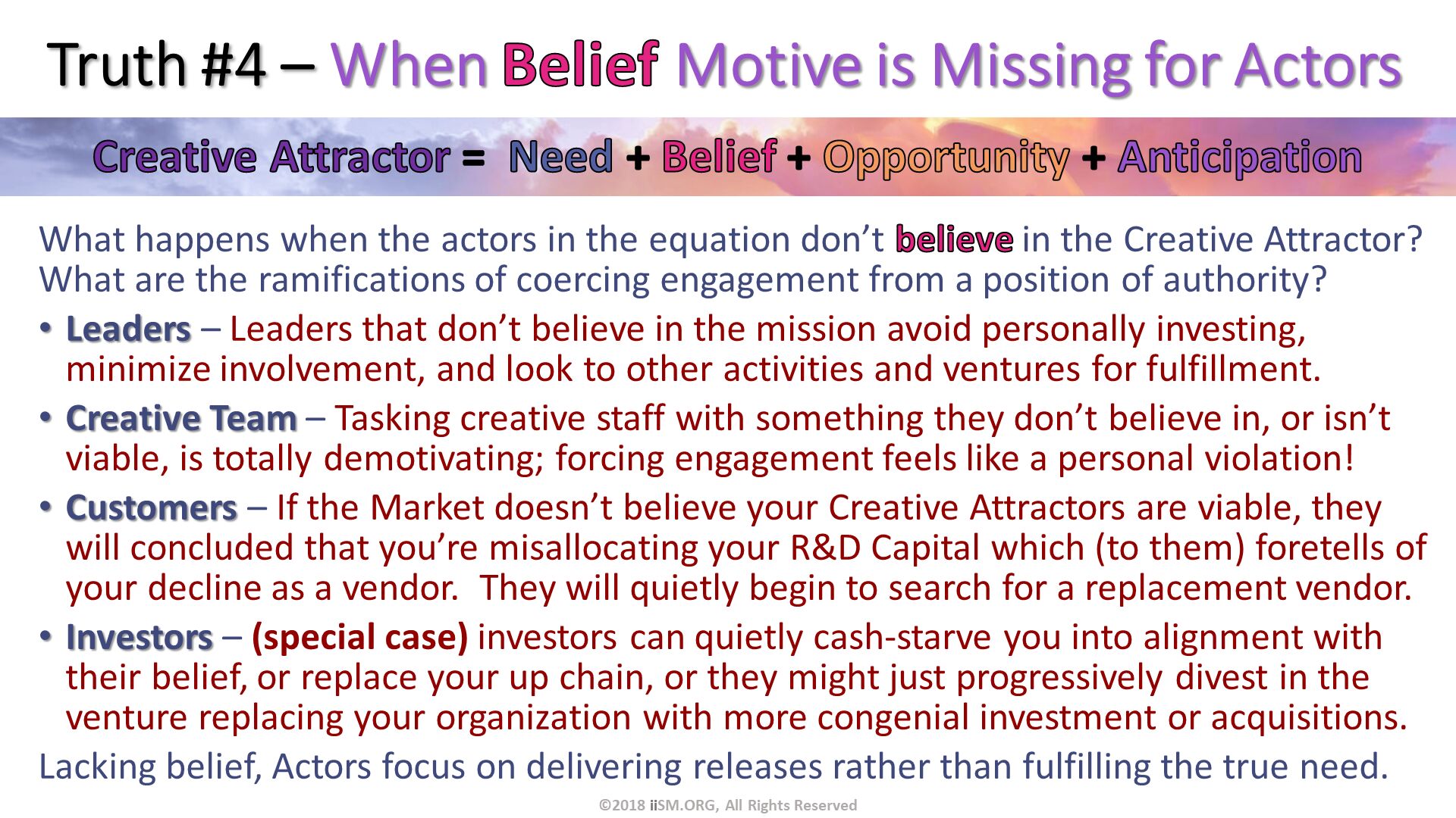 Truth #4 – When Belief Motive is Missing for Actors. What happens when the actors in the equation don’t believe in the Creative Attractor?  What are the ramifications of coercing engagement from a position of authority? 
Leaders – Leaders that don’t believe in the mission avoid personally investing, minimize involvement, and look to other activities and ventures for fulfillment.
Creative Team – Tasking creative staff with something they don’t believe in, or isn’t viable, is totally demotivating; forcing engagement feels like a personal violation!
Customers – If the Market doesn’t believe your Creative Attractors are viable, they will concluded that you’re misallocating your R&D Capital which (to them) foretells of your decline as a vendor.  They will quietly begin to search for a replacement vendor.
Investors – (special case) investors can quietly cash-starve you into alignment with their belief, or replace your up chain, or they might just progressively divest in the venture replacing your organization with more congenial investment or acquisitions.
Lacking belief, Actors focus on delivering releases rather than fulfilling the true need. ©2018 iiSM.ORG, All Rights Reserved. 