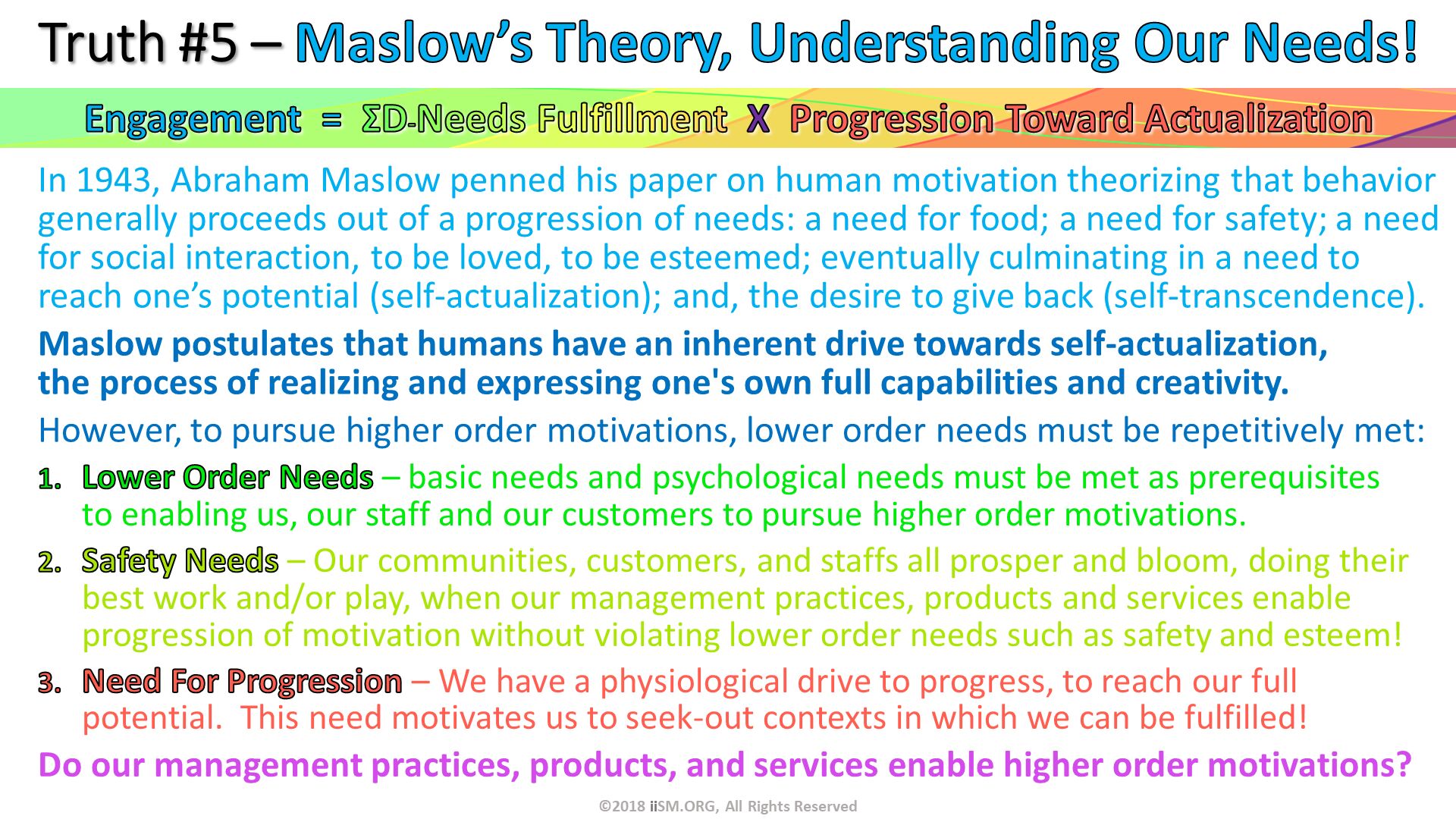 In 1943, Abraham Maslow penned his paper on human motivation theorizing that behavior generally proceeds out of a progression of needs: a need for food; a need for safety; a need for social interaction, to be loved, to be esteemed; eventually culminating in a need to reach one’s potential (self-actualization); and, the desire to give back (self-transcendence).
Maslow postulates that humans have an inherent drive towards self-actualization, the process of realizing and expressing one's own full capabilities and creativity. 
However, to pursue higher order motivations, lower order needs must be repetitively met: . Truth #5 – Maslow’s Theory, Understanding Our Needs! . ©2018 iiSM.ORG, All Rights Reserved. Lower Order Needs – basic needs and psychological needs must be met as prerequisites to enabling us, our staff and our customers to pursue higher order motivations.
Safety Needs – Our communities, customers, and staffs all prosper and bloom, doing their best work and/or play, when our management practices, products and services enable progression of motivation without violating lower order needs such as safety and esteem!
Need For Progression – We have a physiological drive to progress, to reach our full potential.  This need motivates us to seek-out contexts in which we can be fulfilled!
Do our management practices, products, and services enable higher order motivations?

. Engagement  =  ΣD-Needs Fulfillment  X  Progression Toward Actualization. 