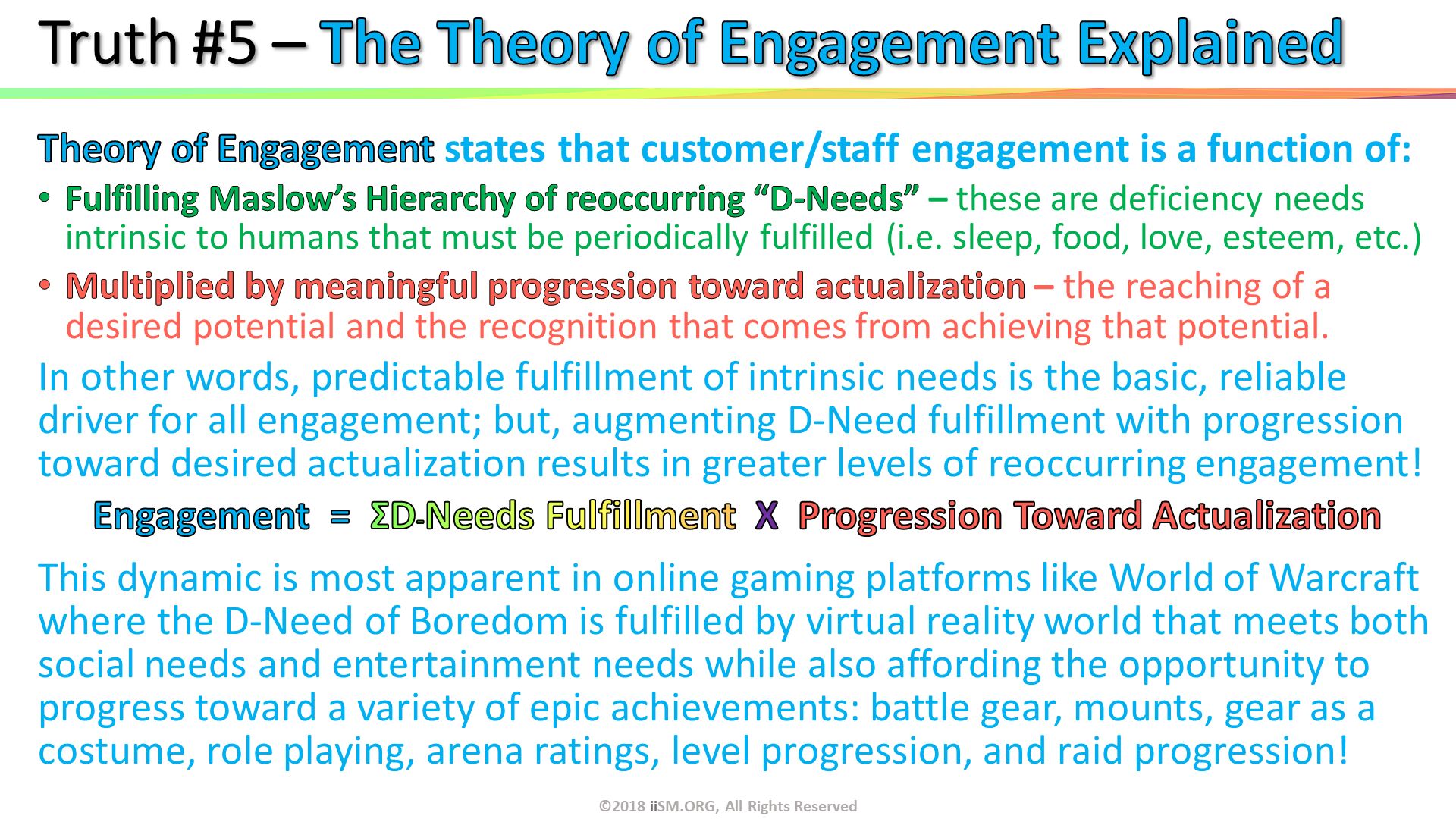 Truth #5 – The Theory of Engagement Explained. ©2018 iiSM.ORG, All Rights Reserved. 
. Theory of Engagement states that customer/staff engagement is a function of: 
Fulfilling Maslow’s Hierarchy of reoccurring “D-Needs” – these are deficiency needs intrinsic to humans that must be periodically fulfilled (i.e. sleep, food, love, esteem, etc.)
Multiplied by meaningful progression toward actualization – the reaching of a desired potential and the recognition that comes from achieving that potential.
In other words, predictable fulfillment of intrinsic needs is the basic, reliable driver for all engagement; but, augmenting D-Need fulfillment with progression toward desired actualization results in greater levels of reoccurring engagement!
Engagement  =  ΣD-Needs Fulfillment  X  Progression Toward Actualization
This dynamic is most apparent in online gaming platforms like World of Warcraft where the D-Need of Boredom is fulfilled by virtual reality world that meets both social needs and entertainment needs while also affording the opportunity to progress toward a variety of epic achievements: battle gear, mounts, gear as a costume, role playing, arena ratings, level progression, and raid progression! . 
