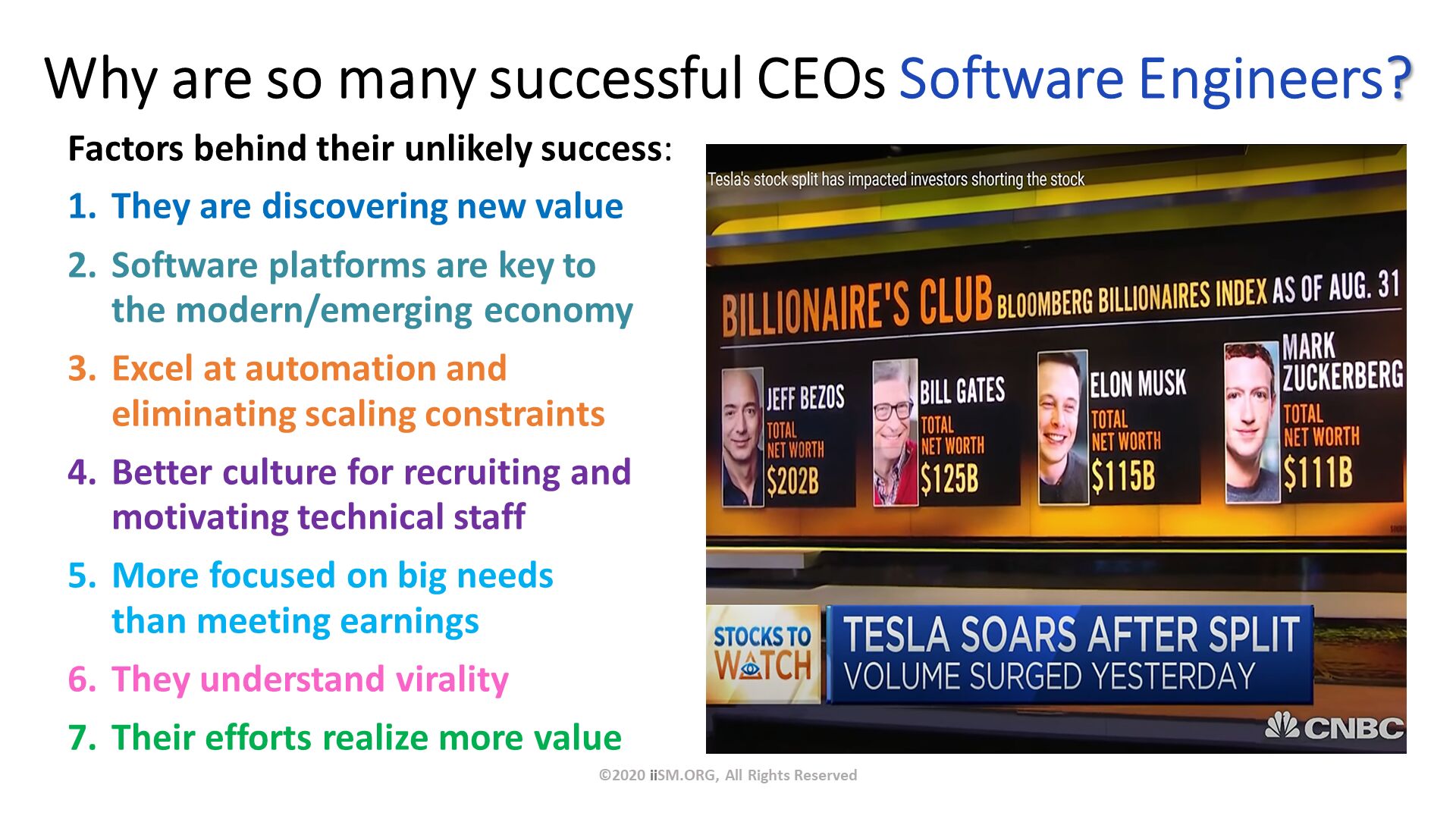 Why are so many successful CEOs Software Engineers?. Factors behind their unlikely success:
They are discovering new value
Software platforms are key to the modern/emerging economy
Excel at automation and eliminating scaling constraints
Better culture for recruiting andmotivating technical staff
More focused on big needs than meeting earnings
They understand virality
Their efforts realize more value. ©2020 iiSM.ORG, All Rights Reserved. 