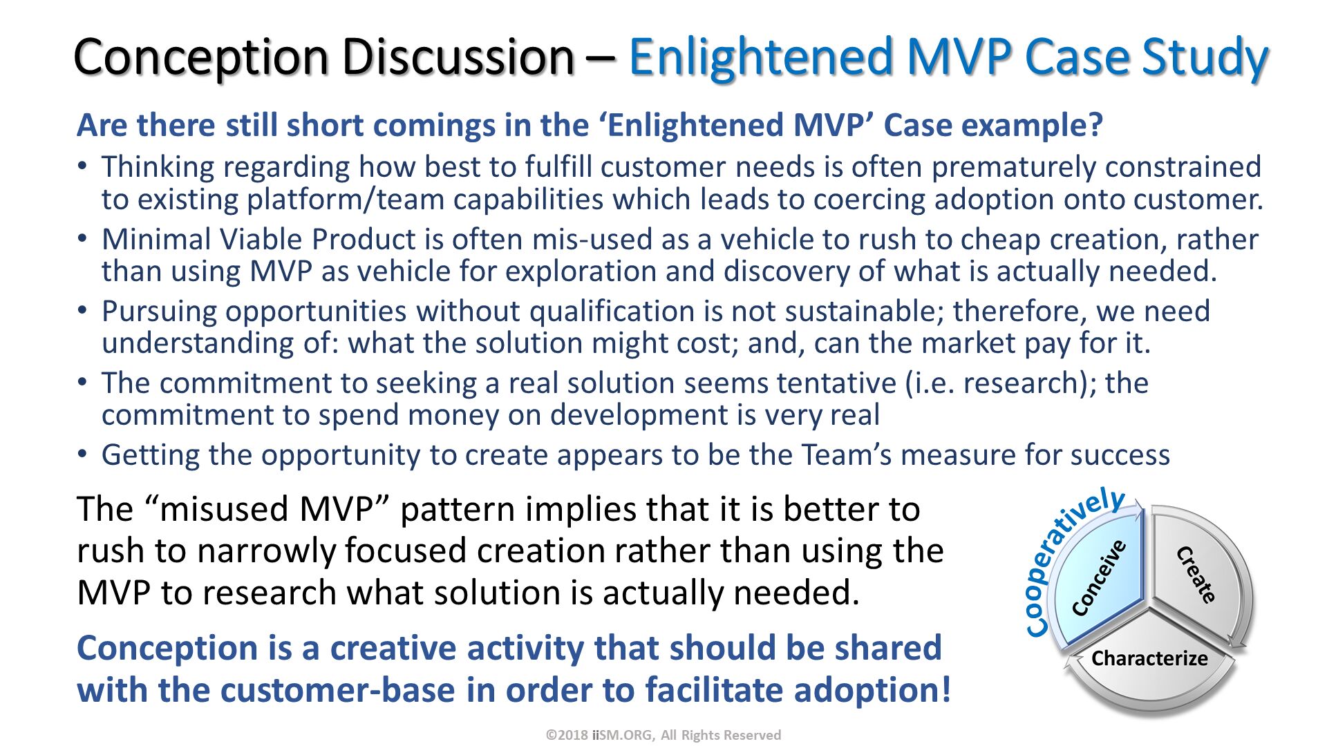 Are there still short comings in the ‘Enlightened MVP’ Case example?
Thinking regarding how best to fulfill customer needs is often prematurely constrained to existing platform/team capabilities which leads to coercing adoption onto customer.  
Minimal Viable Product is often mis-used as a vehicle to rush to cheap creation, rather than using MVP as vehicle for exploration and discovery of what is actually needed.
Pursuing opportunities without qualification is not sustainable; therefore, we need understanding of: what the solution might cost; and, can the market pay for it.
The commitment to seeking a real solution seems tentative (i.e. research); the commitment to spend money on development is very real
Getting the opportunity to create appears to be the Team’s measure for success. Conception Discussion – Enlightened MVP Case Study. The “misused MVP” pattern implies that it is better to rush to narrowly focused creation rather than using the MVP to research what solution is actually needed.
Conception is a creative activity that should be shared with the customer-base in order to facilitate adoption!. ©2018 iiSM.ORG, All Rights Reserved. Cooperatively. 