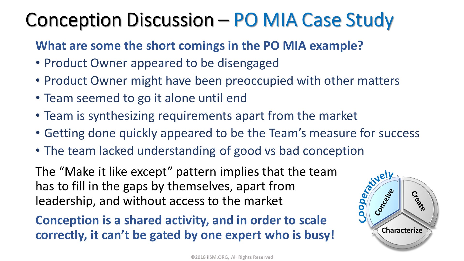 What are some the short comings in the PO MIA example?
Product Owner appeared to be disengaged
Product Owner might have been preoccupied with other matters
Team seemed to go it alone until end
Team is synthesizing requirements apart from the market
Getting done quickly appeared to be the Team’s measure for success
The team lacked understanding of good vs bad conception. Conception Discussion – PO MIA Case Study. The “Make it like except” pattern implies that the team has to fill in the gaps by themselves, apart from leadership, and without access to the market
Conception is a shared activity, and in order to scale correctly, it can’t be gated by one expert who is busy!. ©2018 iiSM.ORG, All Rights Reserved. Cooperatively. 