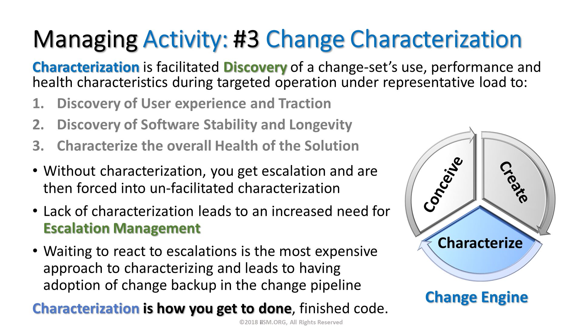 Managing Activity: #3 Change Characterization. Characterization is facilitated Discovery of a change-set’s use, performance and health characteristics during targeted operation under representative load to:
Discovery of User experience and Traction
Discovery of Software Stability and Longevity
Characterize the overall Health of the Solution. Without characterization, you get escalation and are then forced into un-facilitated characterization
Lack of characterization leads to an increased need for Escalation Management 
Waiting to react to escalations is the most expensive approach to characterizing and leads to having adoption of change backup in the change pipeline 
Characterization is how you get to done, finished code. Change Engine . ©2018 iiSM.ORG, All Rights Reserved. 