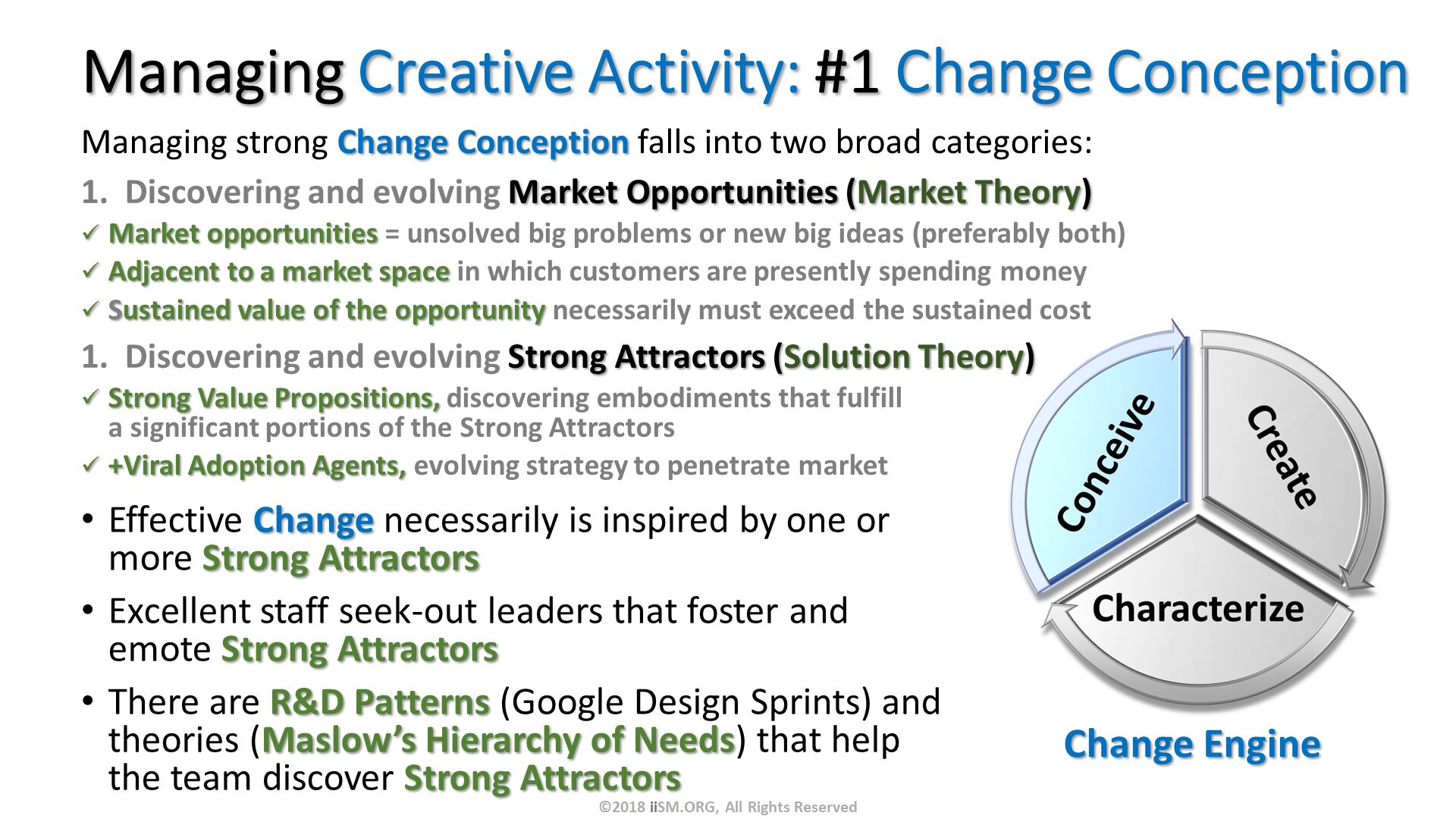 Managing Creative Activity: #1 Change Conception. Managing strong Change Conception falls into two broad categories:
Discovering and evolving Market Opportunities (Market Theory)
Market opportunities = unsolved big problems or new big ideas (preferably both)
Adjacent to a market space in which customers are presently spending money
Sustained value of the opportunity necessarily must exceed the sustained cost 
Discovering and evolving Strong Attractors (Solution Theory)
Strong Value Propositions, discovering embodiments that fulfill a significant portions of the Strong Attractors
+Viral Adoption Agents, evolving strategy to penetrate market. Effective Change necessarily is inspired by one or more Strong Attractors
Excellent staff seek-out leaders that foster and emote Strong Attractors 
There are R&D Patterns (Google Design Sprints) and theories (Maslow’s Hierarchy of Needs) that help the team discover Strong Attractors
. ©2018 iiSM.ORG, All Rights Reserved. 