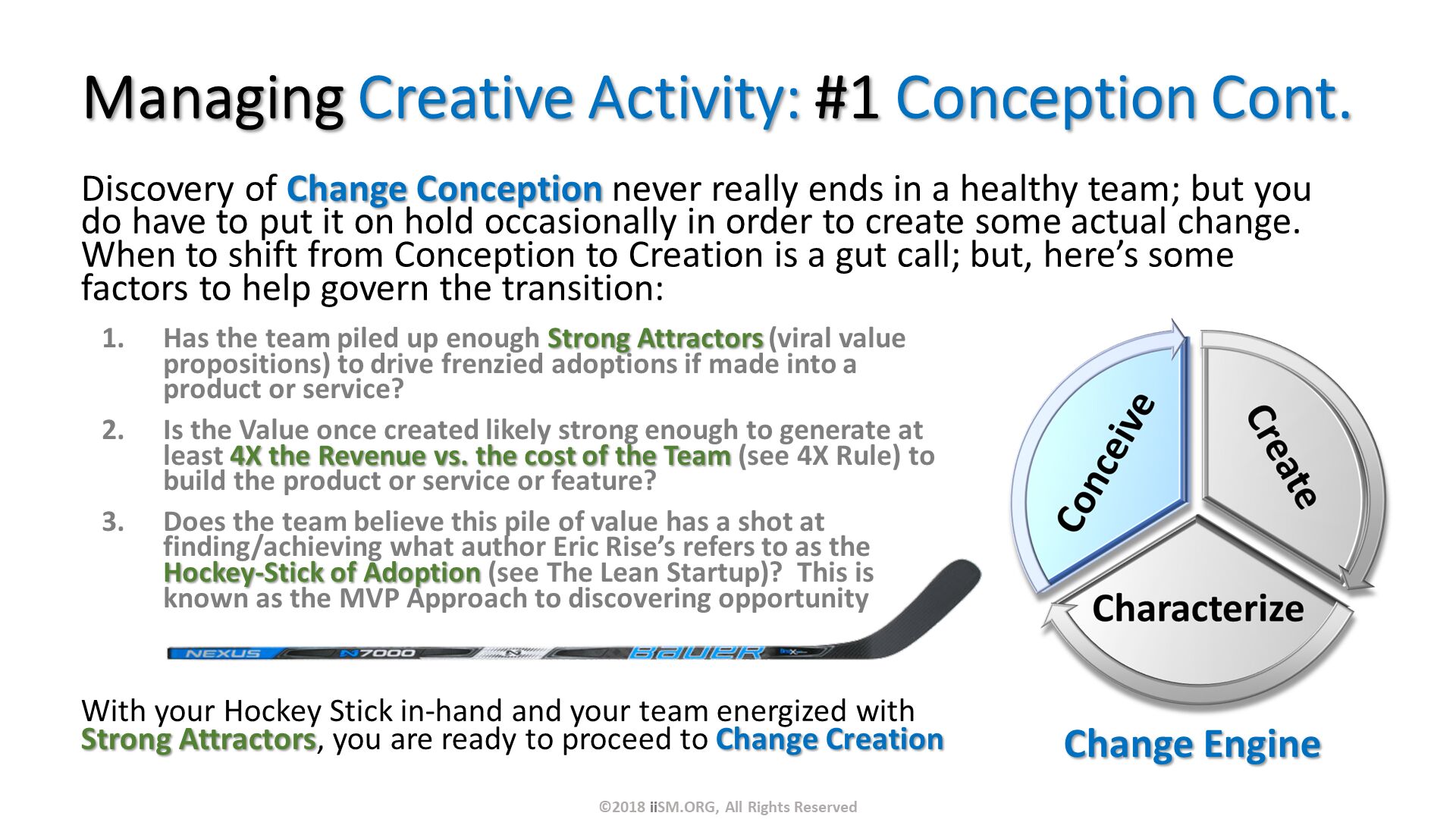 Managing Creative Activity: #1 Conception Cont. Discovery of Change Conception never really ends in a healthy team; but you do have to put it on hold occasionally in order to create some actual change.  When to shift from Conception to Creation is a gut call; but, here’s some factors to help govern the transition:. With your Hockey Stick in-hand and your team energized with Strong Attractors, you are ready to proceed to Change Creation. Has the team piled up enough Strong Attractors (viral value propositions) to drive frenzied adoptions if made into a product or service?
Is the Value once created likely strong enough to generate at least 4X the Revenue vs. the cost of the Team (see 4X Rule) to build the product or service or feature?
Does the team believe this pile of value has a shot at finding/achieving what author Eric Rise’s refers to as the Hockey-Stick of Adoption (see The Lean Startup)?  This is known as the MVP Approach to discovering opportunity. ©2018 iiSM.ORG, All Rights Reserved. 