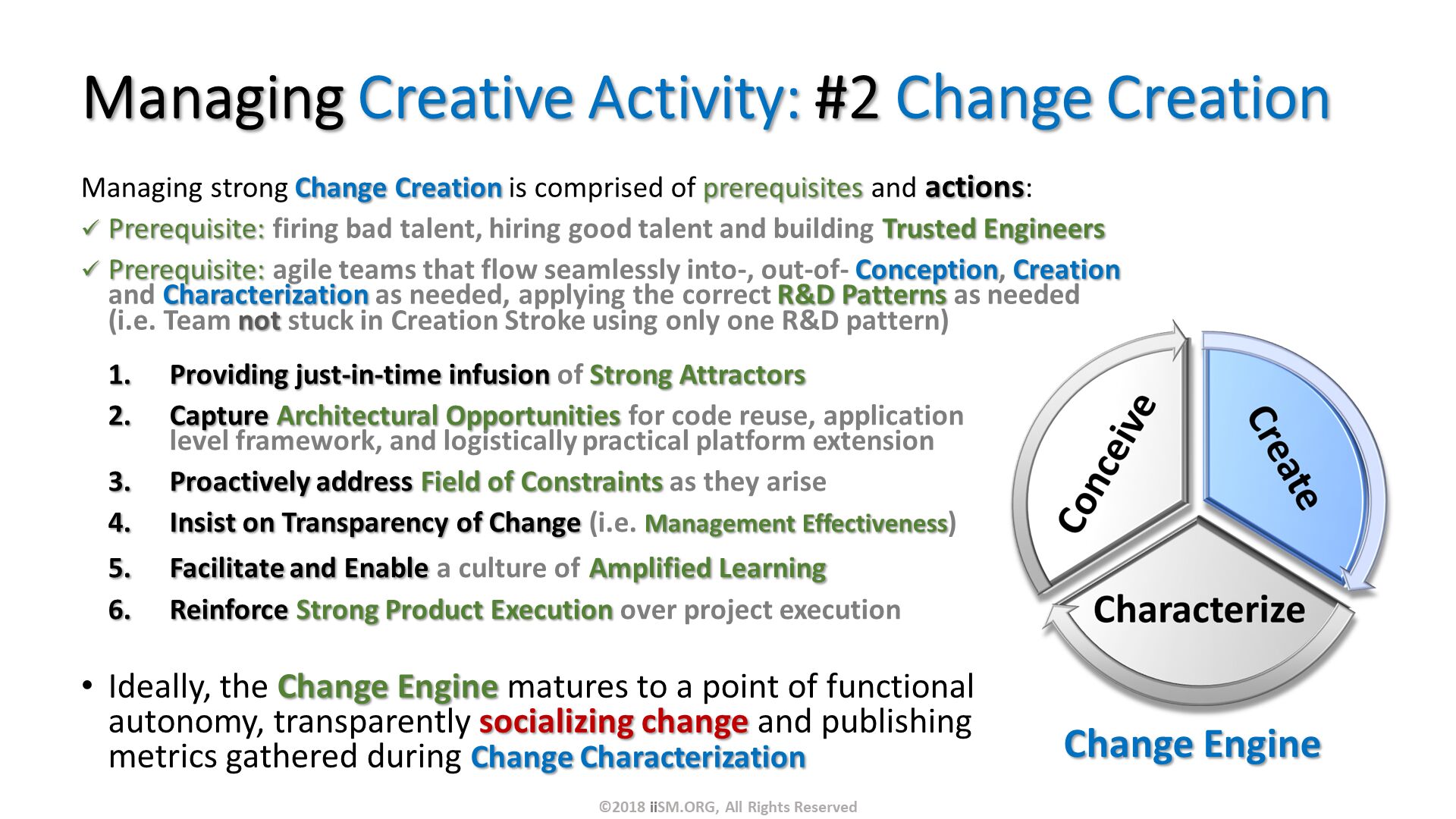 Managing Creative Activity: #2 Change Creation. Managing strong Change Creation is comprised of prerequisites and actions:
Prerequisite: firing bad talent, hiring good talent and building Trusted Engineers
Prerequisite: agile teams that flow seamlessly into-, out-of- Conception, Creation and Characterization as needed, applying the correct R&D Patterns as needed (i.e. Team not stuck in Creation Stroke using only one R&D pattern). Ideally, the Change Engine matures to a point of functional autonomy, transparently socializing change and publishing metrics gathered during Change Characterization
. Change Engine . Providing just-in-time infusion of Strong Attractors
Capture Architectural Opportunities for code reuse, application level framework, and logistically practical platform extension
Proactively address Field of Constraints as they arise
Insist on Transparency of Change (i.e. Management Effectiveness)
Facilitate and Enable a culture of Amplified Learning
Reinforce Strong Product Execution over project execution. ©2018 iiSM.ORG, All Rights Reserved. 