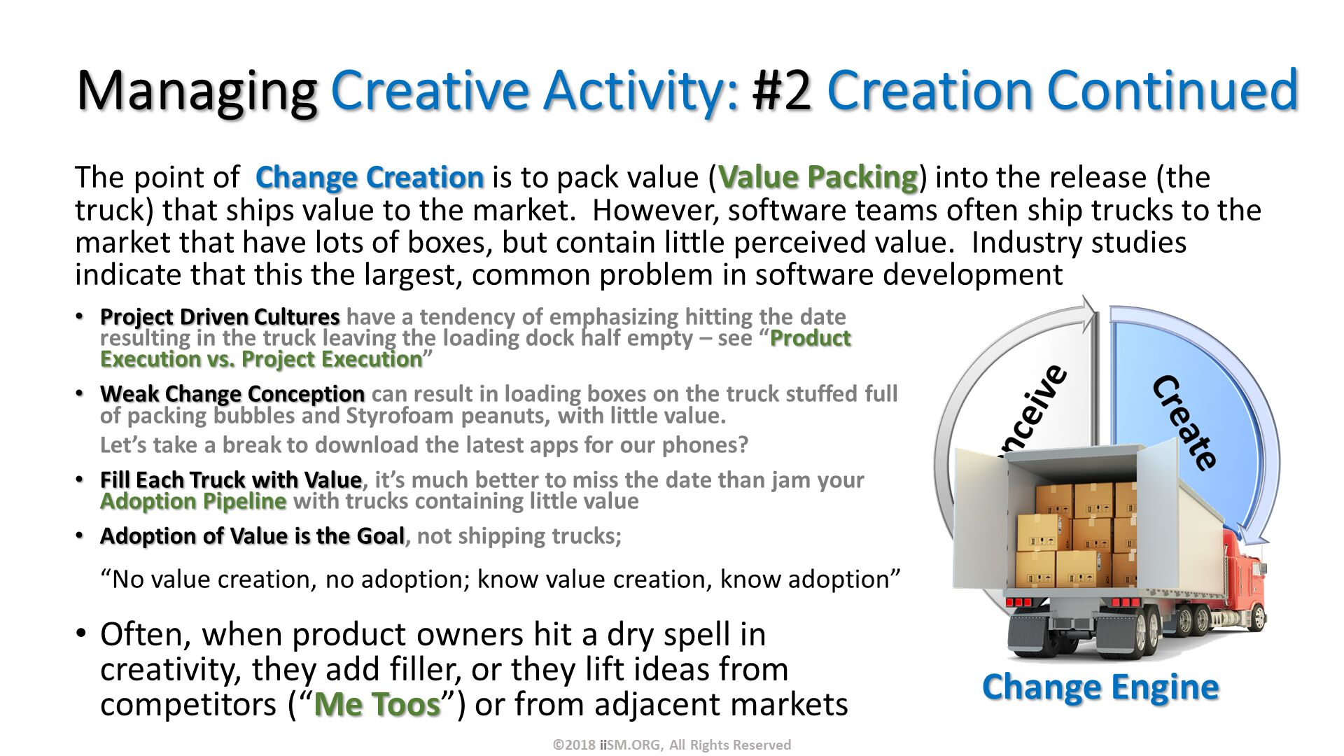 Managing Creative Activity: #2 Creation Continued. The point of  Change Creation is to pack value (Value Packing) into the release (the truck) that ships value to the market.  However, software teams often ship trucks to the market that have lots of boxes, but contain little perceived value.  Industry studies indicate that this the largest, common problem in software development. Often, when product owners hit a dry spell in creativity, they add filler, or they lift ideas from competitors (“Me Toos”) or from adjacent markets
. Change Engine . Project Driven Cultures have a tendency of emphasizing hitting the date resulting in the truck leaving the loading dock half empty – see “Product Execution vs. Project Execution”
Weak Change Conception can result in loading boxes on the truck stuffed full of packing bubbles and Styrofoam peanuts, with little value.  Let’s take a break to download the latest apps for our phones?
Fill Each Truck with Value, it’s much better to miss the date than jam your Adoption Pipeline with trucks containing little value
Adoption of Value is the Goal, not shipping trucks; “No value creation, no adoption; know value creation, know adoption”. ©2018 iiSM.ORG, All Rights Reserved. 