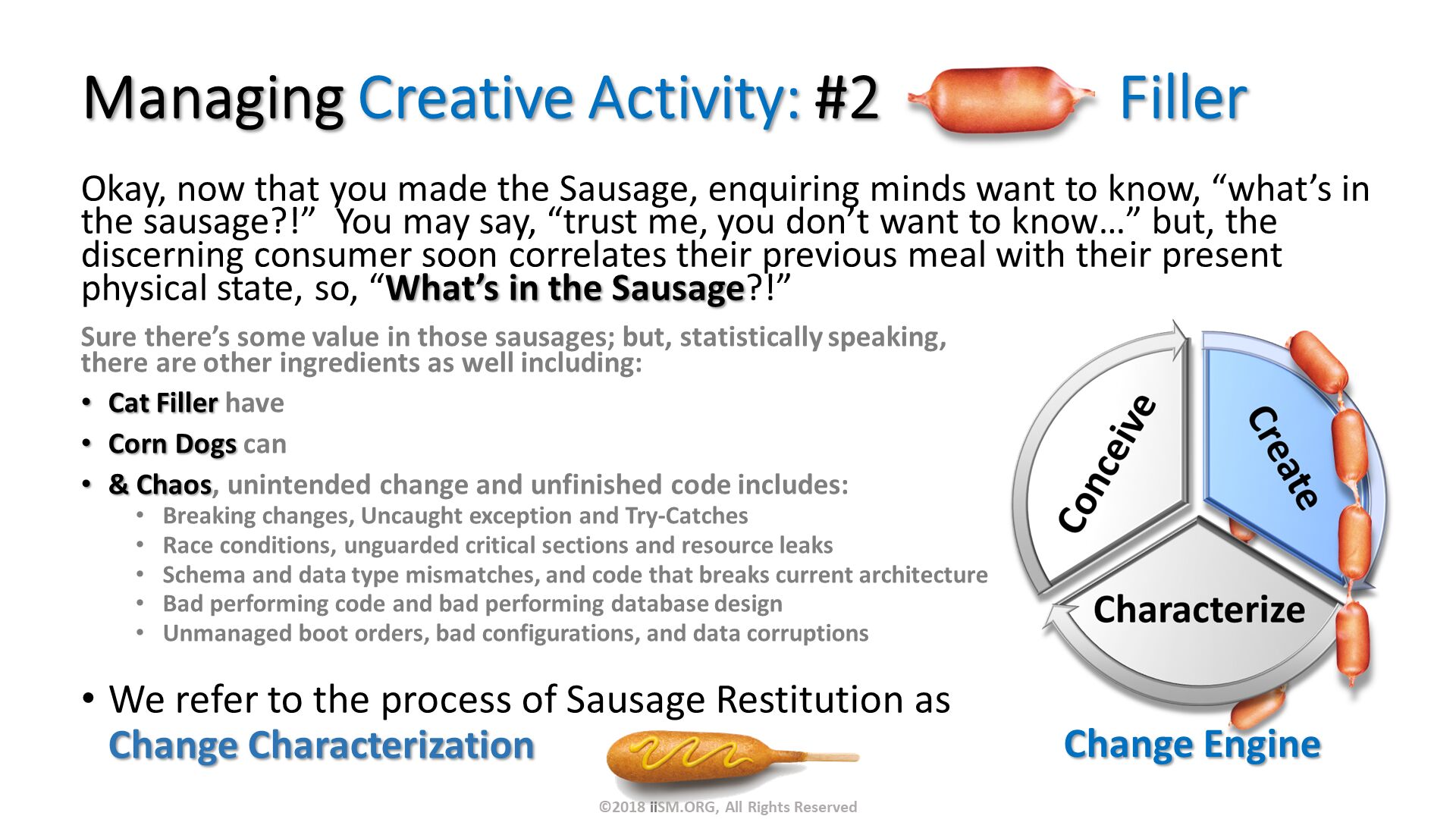 Managing Creative Activity: #2                Filler. Okay, now that you made the Sausage, enquiring minds want to know, “what’s in the sausage?!”  You may say, “trust me, you don’t want to know…” but, the discerning consumer soon correlates their previous meal with their present physical state, so, “What’s in the Sausage?!”. We refer to the process of Sausage Restitution as Change Characterization 
. Change Engine . Sure there’s some value in those sausages; but, statistically speaking, there are other ingredients as well including:
Cat Filler have 
Corn Dogs can
& Chaos, unintended change and unfinished code includes:
Breaking changes, Uncaught exception and Try-Catches
Race conditions, unguarded critical sections and resource leaks
Schema and data type mismatches, and code that breaks current architecture
Bad performing code and bad performing database design
Unmanaged boot orders, bad configurations, and data corruptions. ©2018 iiSM.ORG, All Rights Reserved. 