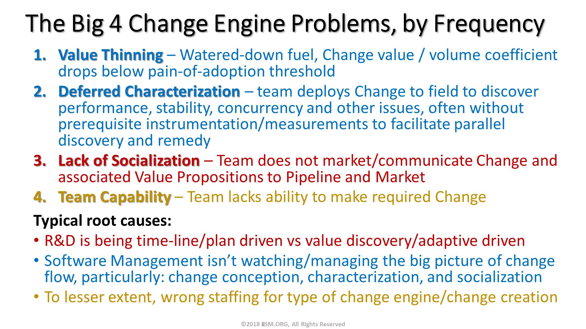 The Big 4 Change Engine Problems, by Frequency. Value Thinning – Watered-down fuel, Change value / volume coefficient drops below pain-of-adoption threshold
Deferred Characterization – team deploys Change to field to discover performance, stability, concurrency and other issues, often without prerequisite instrumentation/measurements to facilitate parallel discovery and remedy
Lack of Socialization – Team does not market/communicate Change and associated Value Propositions to Pipeline and Market
Team Capability – Team lacks ability to make required Change 
Typical root causes: 
R&D is being time-line/plan driven vs value discovery/adaptive driven
Software Management isn’t watching/managing the big picture of change flow, particularly: change conception, characterization, and socialization
To lesser extent, wrong staffing for type of change engine/change creation. ©2018 iiSM.ORG, All Rights Reserved. 
