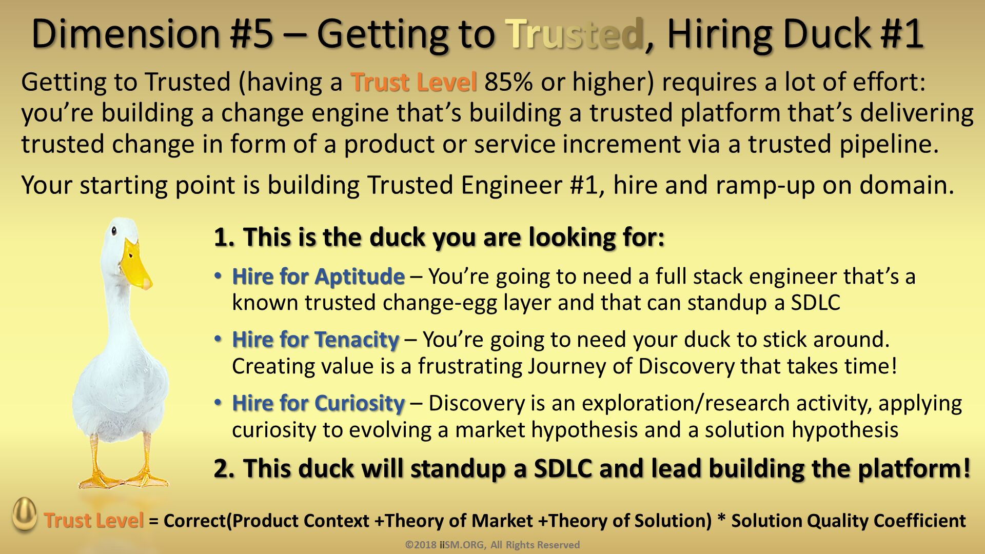 Dimension #5 – Getting to Trusted, Hiring Duck #1. Getting to Trusted (having a Trust Level 85% or higher) requires a lot of effort: you’re building a change engine that’s building a trusted platform that’s delivering trusted change in form of a product or service increment via a trusted pipeline.  
Your starting point is building Trusted Engineer #1, hire and ramp-up on domain. . This is the duck you are looking for:
Hire for Aptitude – You’re going to need a full stack engineer that’s a known trusted change-egg layer and that can standup a SDLC
Hire for Tenacity – You’re going to need your duck to stick around.  Creating value is a frustrating Journey of Discovery that takes time!
Hire for Curiosity – Discovery is an exploration/research activity, applying curiosity to evolving a market hypothesis and a solution hypothesis
This duck will standup a SDLC and lead building the platform!. Trust Level = Correct(Product Context +Theory of Market +Theory of Solution) * Solution Quality Coefficient
. ©2018 iiSM.ORG, All Rights Reserved. 