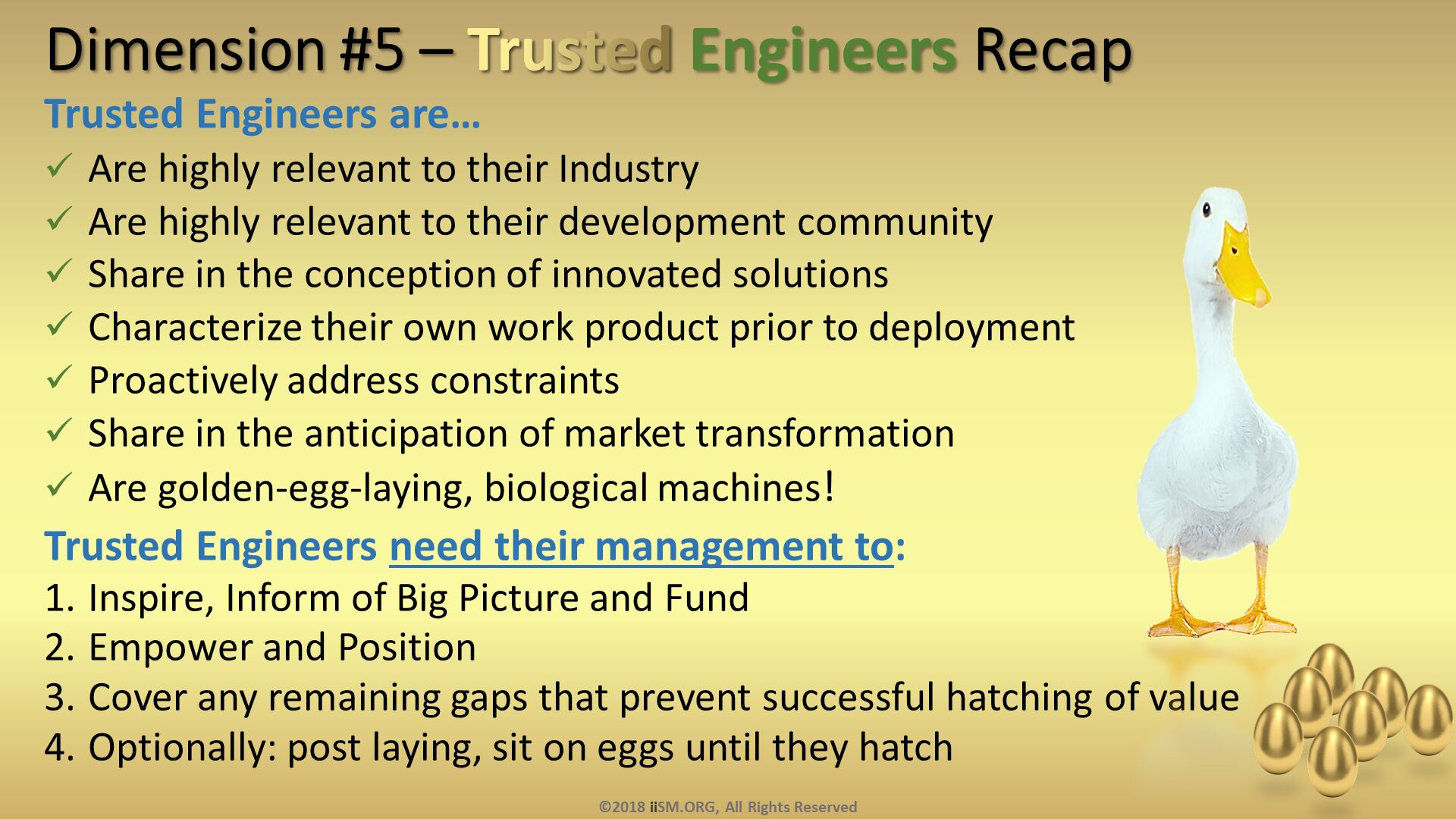 Dimension #5 – Trusted Engineers Recap. Trusted Engineers are…
Are highly relevant to their Industry
Are highly relevant to their development community
Share in the conception of innovated solutions
Characterize their own work product prior to deployment
Proactively address constraints
Share in the anticipation of market transformation
Are golden-egg-laying, biological machines!
Trusted Engineers need their management to:
Inspire, Inform of Big Picture and Fund
Empower and Position
Cover any remaining gaps that prevent successful hatching of value
Optionally: post laying, sit on eggs until they hatch


. ©2018 iiSM.ORG, All Rights Reserved. 