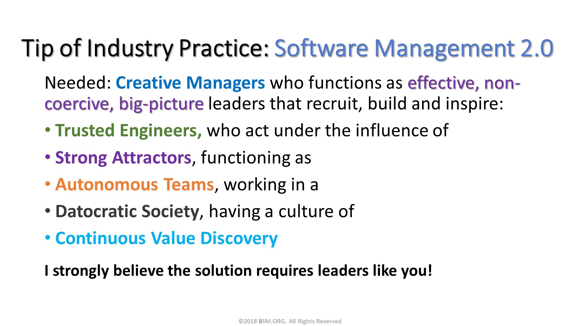 Tip of Industry Practice: Software Management 2.0. Needed: Creative Managers who functions as effective, non-coercive, big-picture leaders that recruit, build and inspire:
Trusted Engineers, who act under the influence of
Strong Attractors, functioning as 
Autonomous Teams, working in a
Datocratic Society, having a culture of
Continuous Value Discovery

I strongly believe the solution requires leaders like you!. ©2018 iiSM.ORG, All Rights Reserved. 