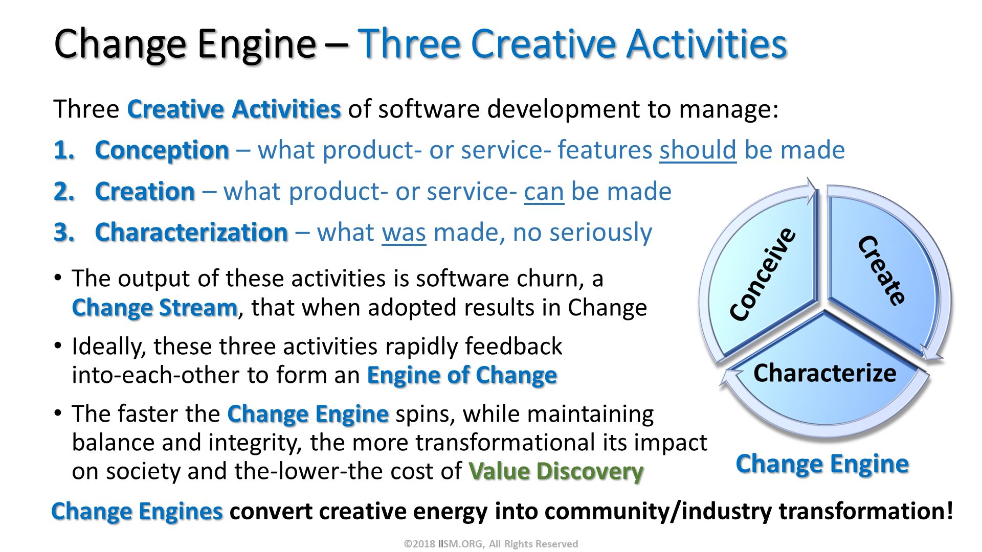 Change Engine – Three Creative Activities. Three Creative Activities of software development to manage:
Conception – what product- or service- features should be made
Creation – what product- or service- can be made
Characterization – what was made, no seriously. The output of these activities is software churn, a Change Stream, that when adopted results in Change
Ideally, these three activities rapidly feedback into-each-other to form an Engine of Change
The faster the Change Engine spins, while maintaining balance and integrity, the more transformational its impact on society and the-lower-the cost of Value Discovery. ©2018 iiSM.ORG, All Rights Reserved. Change Engines convert creative energy into community/industry transformation!

. 