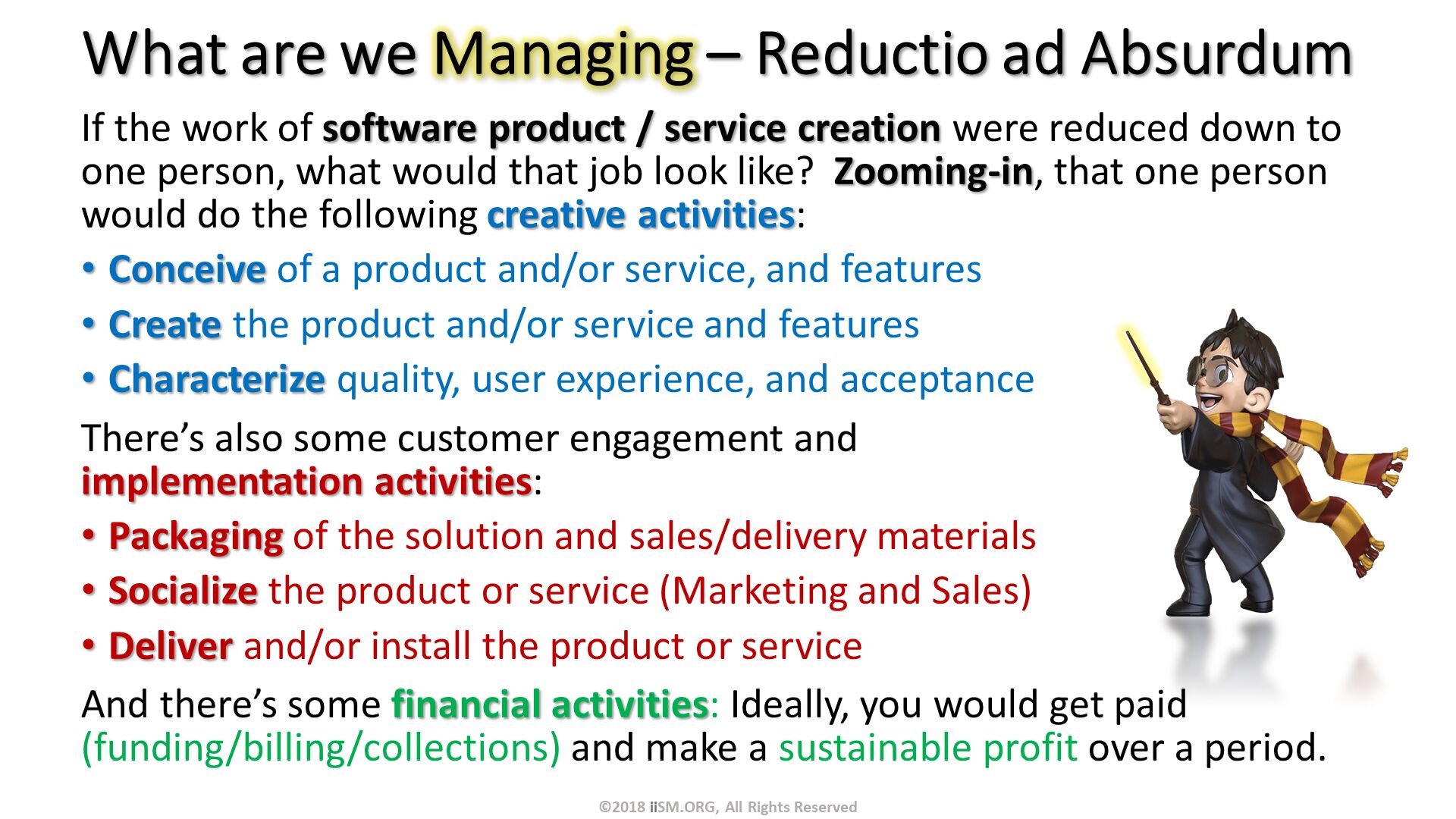 What are we Managing – Reductio ad Absurdum. If the work of software product / service creation were reduced down to one person, what would that job look like?  Zooming-in, that one person would do the following creative activities:
Conceive of a product and/or service, and features
Create the product and/or service and features
Characterize quality, user experience, and acceptance
There’s also some customer engagement andimplementation activities:
Packaging of the solution and sales/delivery materials
Socialize the product or service (Marketing and Sales)
Deliver and/or install the product or service
And there’s some financial activities: Ideally, you would get paid (funding/billing/collections) and make a sustainable profit over a period. ©2018 iiSM.ORG, All Rights Reserved. 