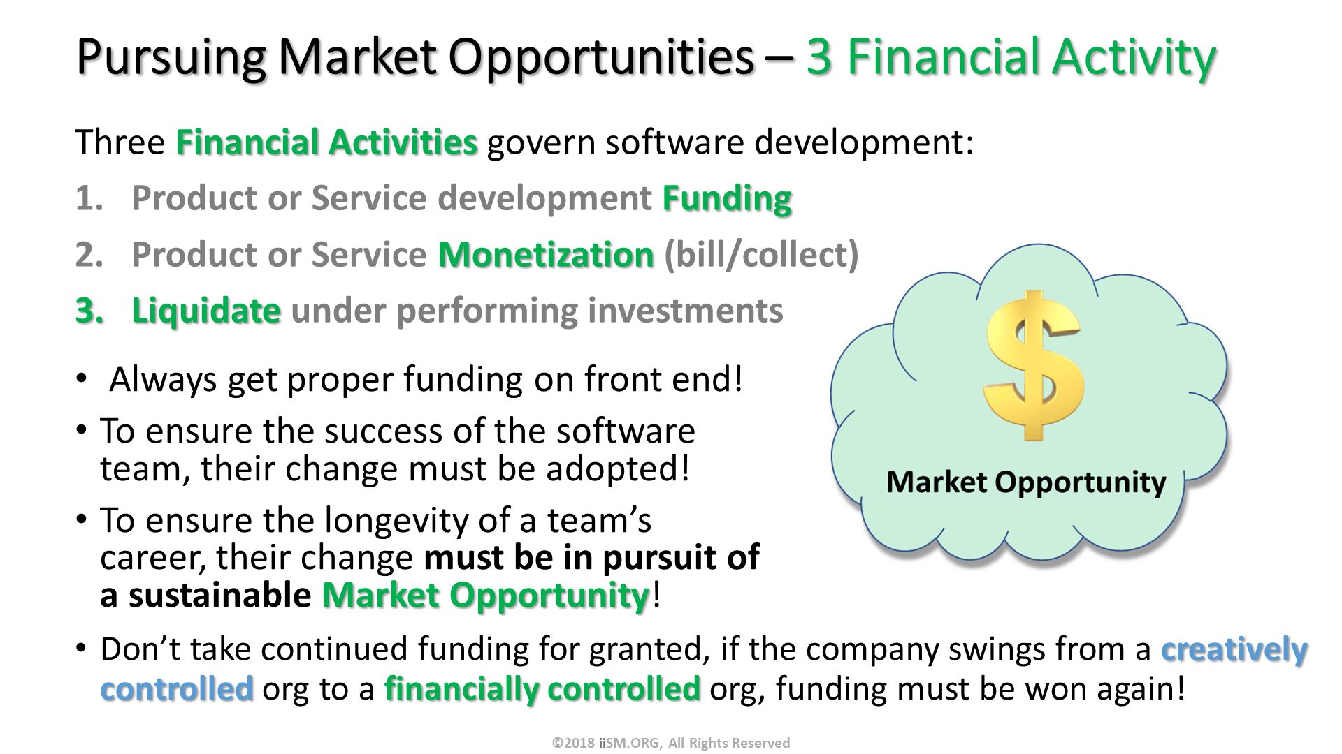 Pursuing Market Opportunities – 3 Financial Activity. Three Financial Activities govern software development:
Product or Service development Funding
Product or Service Monetization (bill/collect)
Liquidate under performing investments.  Always get proper funding on front end!
To ensure the success of the software team, their change must be adopted! 
To ensure the longevity of a team’s career, their change must be in pursuit of a sustainable Market Opportunity!

. Don’t take continued funding for granted, if the company swings from a creatively controlled org to a financially controlled org, funding must be won again!
. ©2018 iiSM.ORG, All Rights Reserved. 