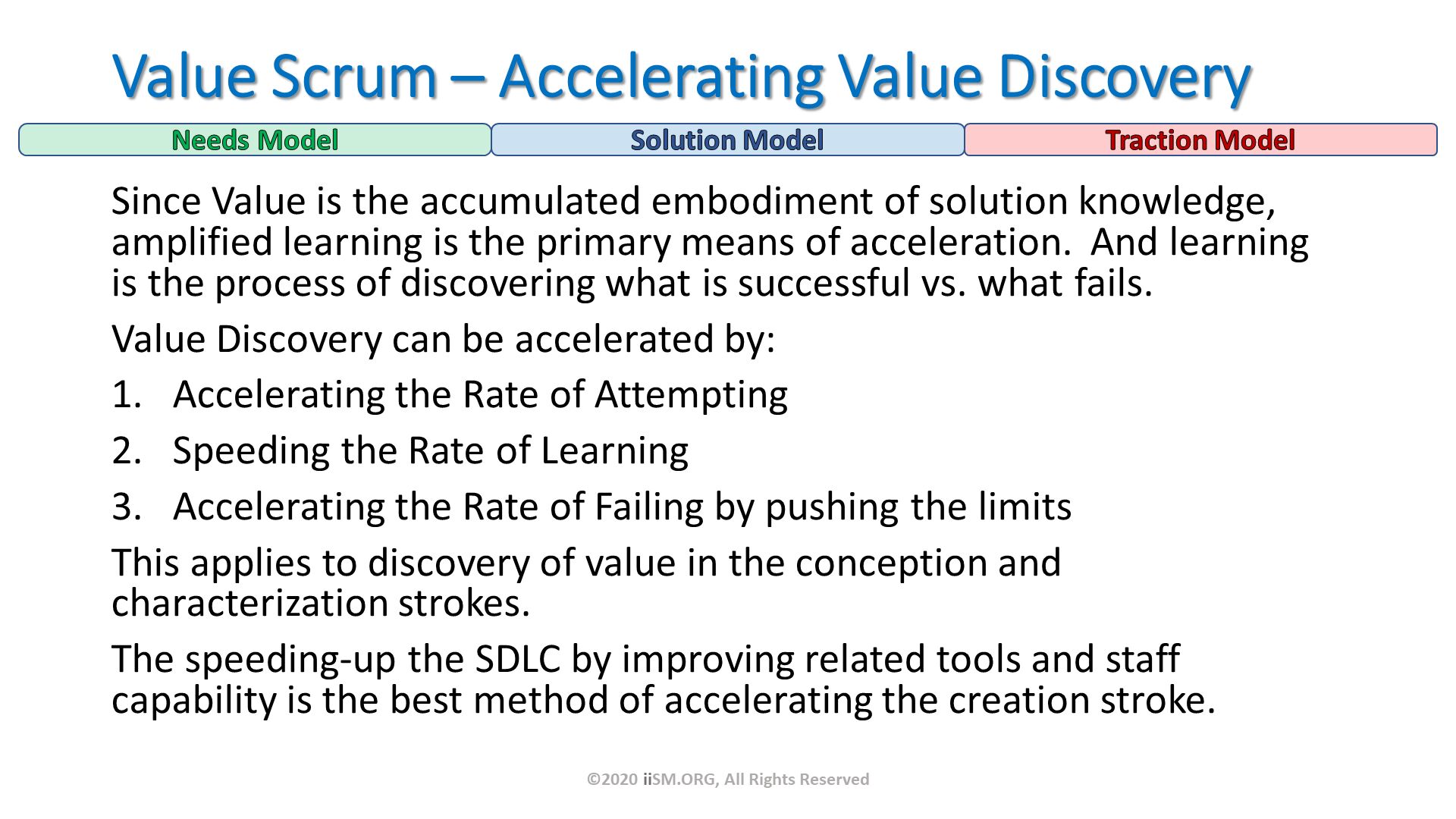 Since Value is the accumulated embodiment of solution knowledge, amplified learning is the primary means of acceleration.  And learning is the process of discovering what is successful vs. what fails.
Value Discovery can be accelerated by:
Accelerating the Rate of Attempting 
Speeding the Rate of Learning
Accelerating the Rate of Failing by pushing the limits
This applies to discovery of value in the conception and characterization strokes.  
The speeding-up the SDLC by improving related tools and staff capability is the best method of accelerating the creation stroke. Value Scrum – Accelerating Value Discovery. ©2020 iiSM.ORG, All Rights Reserved. 